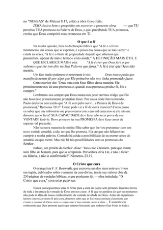 no "NOSSAS" de Mateus 8.17, então a obra ficou feita.
ISSO ilustra bem o propósito em escrever a presente obra

— que TU

percebas TUA promessa na Palavra de Deus, e que, percebendo TUA promessa,

crerás que Deus cumprirá essa promessa em TI.
O que é a fé
Na minha opinião, fora da declaração bíblica que "A fé é o firme
fundamento das coisas que se esperam, e a prova das coisas que se não vêem;" e
citada às vezes, "A fé é o título de propriedade daquilo que sabemos que

possuímos, apesar de não o termos visto ainda," A DEFINIÇÃO MAIS ÚTIL E
QUE ESCLARECE MAIS é esta:

"A fé é crer que Deus fará o que

sabemos que ele tem dito na Sua Palavra que faria." A fé é crer que Deus não
mentiu.
Um fato muito poderoso e penetrante é isto:

Deus nunca pediu que

manifestássemos fé por algo que Ele primeiro não nos tinha prometido fazer.
Certo escritor diz: "Deus trata com Seus filhos desta maneira: Ele
primeiramente nos dá uma promessa e, quando essa promessa produz fé, Ele a

cumpre."
Lembremo-nos sempre que Deus nunca nos pede crermos n'algo que Ele
não houvesse primeiramente prometido fazer. Por causa deste fato tremendo,
Paulo declarou com razão que "A fé vem pelo ouvir... a Palavra de Deus (de
promessa)," Romanos 10.17. Como pode vir a fé de outra maneira? Como posso
eu saber que um milionário me presentearia com cem mil cruzeiros se ele não me
dissesse que o faria? SUA CAPACIDADE de o fazer não seria prova de sua
VONTADE fazê-lo. Devo primeiro ter sua PROMESSA de o fazer antes de

esperar tal presente.
Não há outra maneira de minha filha saber que lhe vou presentear com um
novo vestido amanhã, a não ser que lho prometa. Ela crê que não falharei em
cumprir a minha palavra. Contudo há ainda a possibilidade de eu morrer antes de
amanhã, ou que menti. Mas não há tais possibilidades com as promessas do

Senhor.
Balaão, um profeta do Senhor, disse: "Deus não é homem, para que minta;
nem filho do homem, para que se arrependa. Porventura diria Ele, e não o faria?

ou falaria, e não o confirmaria?" Números 23.19.
O Cristo que cura
O evangelista F. F. Bosworth, que escreveu um dos mais notáveis livros
em inglês, publicados sobre o assunto da cura divina, inicia sua valiosa obra de
250 páginas de verdades bíblicas, e que produzem fé, — obra intitulada: "O

Cristo que cura," com estas palavras:
Nunca conseguiremos uma fé firme para a cura do corpo sem primeiro ficarmos livres
de toda a incerteza da vontade de Deus em nos curar. A fé que se apodera do que necessitamos
não pode ir além de nosso conhecimento da vontade revelada de Deus. Antes de experimentarmos concretizar nossa fé pela cura, devemos saber que as Escrituras ensinam claramente que
é tanto a vontade de Deus curar o corpo como é sua vontade curar a alma ... É somente em
conhecendo que Deus promete aquilo que estamos buscando, que podemos ficar livres de toda a

 