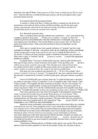 incerteza e ter uma fé firme. Cada promessa de Deus é uma revelação do que Ele nos anela
fazer. Antes de sabermos a vontade de Deus para conosco, não há coisa alguma sobre o qual
possamos basear nossa fé.
O evangelista Bosworth prossegue dizendo:
A semente é a Palavra de Deus, A Palavra de Deus é a semente da vida divina. Se
procurarmos a cura antes de termos certeza, da Palavra de Deus, que Ele nos quer curar,
estamos experimentando colher fruto de um campo não semeado. Seria difícil o lavrador ter fé

de ceifar antes de ter a certeza de a semente estar semeada.
O sr. Bosworth acrescenta mais:
Não é a vontade de Deus que haja colheita sem a sementeira — isto é, sem saber da Sua
vontade e executá-la. Jesus disse:
"Conhecereis a verdade e a verdade vos libertará".
A
LIBERTAÇÃO DA ENFERMIDADE VEM DE CONHECER A VERDADE. Deus não faz
coisa alguma sem a Sua Palavra. "Enviou Sua Palavra e (ela) os sarou" (Sal. 107.20) são as
palavras do Espírito Santo. "Toda a Sua obra (de Deus) é feita com fidelidade" às Suas

promessas.

Saber que é a vontade de nos curar, quando enfermos, é a "semente" que deve estar

semeada no coração. E não está semeada aí, antes de ser conhecida, aceita e acreditada.
Nenhum pecador pode se tornar cristão antes de ele saber que é a vontade de Deus salvá-lo — a

ele mesmo. É a Palavra de Deus semeada e regada e acreditada firmemente, que cura tanto a
alma como o corpo. A "semente" tem de
permanecer semeada,
e conservada regada para

produzir a colheita.

Se alguém disser: "Creio que o Senhor pode curar-me," antes de saber da Palavra de
Deus que Ele quer curá-lo, é como se dissesse um lavrador: "Creio que Deus pode
dar-me a
colheita sem eu semear a semente e nem a regar." Deus não pode salvar a alma do homem antes

de o próprio homem saber a verdade de Deus neste sentido, pois a salvação é pela fé — isto é,
saber e confiar na vontade de Deus. Ser curado é ser salvo no sentido físico.
Orar pela cura, com as palavras que destroem a fé — "Se for a Tua vontade," não é
semear a "semente," é destruir a "semente." "A oração da fé," que cura o enfermo tem de seguir,
não preceder, a sementeira da "semente" (a Palavra) pela qual, e pela qual somente, se produz a

fé.

Este 6 o EVANGELHO, que o Espírito Santo diz "é o poder de Deus para a salvação,"
em ambas as suas fases, a física e a espiritual. E todo o Evangelho é para "toda criatura" e para
"todas as nações." O Evangelho não deixa o homem na incerteza. "Se for a Tua vontade;" informa-o do que é a vontade de Deus. As palavras do Espírito Santo: "Ele tomou sobre Si as
nossas enfermidades" (Mat. 8.17), são tão verdadeiramente uma parte do Evangelho como Suas
palavras: "Levando Ele mesmo em Seu corpo os nossos pecados sobre o madeiro," I Pedro 2.24.
Nem a fase espiritual nem a fase física do Evangelho se desempenham somente pela
oração. A semente não tem poder antes de semeada. Muitas pessoas, em vez de dizerem: "Orem

por mim," devem primeiro dizer: "Ensinem-me a Palavra de Deus para que possa cooperar
inteligentemente com Deus para a minha restauração." Devemos saber quais são os benefícios
do Calvário antes de os reclamar pela fé. Davi especificou: "Que
perdoa TODAS as tuas

iniqüidades e sara TODAS as tuas enfermidades."

Depois de sermos informados, nossa atitude para com a enfermidade deve ser a mesma
como para com o pecado. Nosso propósito em ter o corpo curado deve ser tão definido como
nosso propósito em ter a alma curada. Não nos convém desprezar qualquer parte do Evangelho.
Nosso Substituto levou tanto nossas enfermidades como nossos pecados, para que ficássemos
libertados de ambos. 0 fato de Cristo levar nossos pecados e nossas enfermidades é certamente

uma razão válida para confiar nEle agora para nos libertar de ambos. Quando, em oração, nos
entregamos definitivamente a Deus para o perdão de nossos
pecados, devemos crer, na
autoridade de Sua palavra, que nossa oração foi respondida. Devemos fazer o mesmo quando

oramos pedindo a cura.

"Atenta para as Minhas palavras; às Minhas razões inclina o teu ouvido. Não as deixes
apartar-se dos teus olhos; guarda-as ao meio do teu coração. Porque são vida para os que as

 