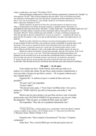 acham, e saúde para o seu corpo." Provérbios 4.20-22.

Nesta passagem compreensiva. Deus nos informa exatamente à maneira de "atender" as
Suas palavras. Ele diz: "Não as deixes apartar-se dos teus olhos." Em vez de fitares teus olhos
nos sintomas e te preocupares com eles, não deixas "as palavras de Deus apartarem-se dos teus
olhos:" isto é, fita-se continuamente e, como Abraão, fortifica-te na fé fitando as promessas de

Deus e nada mais. Romanos 4.19-21.
Quando atentarmos nas palavras de Deus não se deixando apartar-se de diante de nossos

olhos, e conservando-as no íntimo, de nossos corações, a semente está em "boa terra," na

qualidade de terra que Jesus disse "dá fruto," e onde, Paulo diz: "A qual também opera em vós."
Quando o lavrador semeia a semente ele não a desenterra todos os dias para ver se está
crescendo. Mas diz: "Estou contente que está semeada," e crê que a semente já começou sua
obra. Por que não se deve ter a mesma fé na "semente incorruptível" — as palavras de Cristo, as
quais Ele diz s9o espírito e vida, e crer que já estão fazendo a sua obra, sem esperar para as ver

fazê-la?

Quando teus olhos estão fitos nos sintomas e tua mente está preocupada com eles mais

do que ocupada na Palavra de Deus, tens errado em semear a qualidade de semente para a ceifa
que desejas. Tens na terra as sementes de dúvida. Estás esforçando-te para uma colheita de outra
espécie de semente. £ impossível semear joio e ceifar trigo. Os sintomas podem indicar a morte,

mas as Palavras de Deus indicam a vida, e não podes olhar em sentidos opostos de uma vez.
Depois de semear tua semente, crê que está crescendo, antes de vê-la crescer. Esta é a fé
que é "a prova das coisas que se não vêem." Em Cristo temos prova perfeita para basear a fé.
Qualquer um de nós pode livrar-se de suas dúvidas considerando atenta e somente a prova que
Deus tem dado para nossa fé. Percebendo somente o que Deus diz, isto produzirá e aumentará a
fé. Assim será mais fácil crer do que duvidar, pois as provas da fé são muito mais fortes do que

as dúvidas. Não duvides de tua fé, duvida de tuas dúvidas, pois não merecem confiança.

Ele pode — Se ele quer
Certa senhora me disse: "Irmão Osborn, daria tudo que tenho se eu
pudesse ver a minha mãe curada. Sei que Deus a pode restaurar completamente, e
creio que tenho a fé para crer que Deus a curaria — SE eu apenas soubesse que é

Sua vontade fazê-lo."
Perguntei-lhe: "A senhora crê que é a vontade de Deus salvar um

pecador?"
"O creio, sim!" ela respondeu.
"Como o sabe?"
"Ora não por outra razão, o "Texto Áureo" da Bíblia (João 3.16) o prova,
porque diz: "TODO AQUELE que nEle crê não pereça, mas tenha a" vida

eterna."
Observe que ela estava pronta a crer que Deus salvaria o mais vil pecador
porque podia citar UM ÚNICO VERSÍCULO que promete o que ela creu. Então

lhe perguntei: "Não crê que é a vontade de Deus curar sua mãe?"
Ela respondeu: "Ora, não sei se podemos determinar isso."
______________
* O preço desta obra, a sétima edição nova e aumentada, "Christ the Healer" (editado
somente em inglês), de que citamos, é $2.50. Pedidos ao Rev. F. F. Bosworth, Post Office Box

5, Biscayne Annex, Miami, Florida, U.S.A.

Perguntei mais: "Deus cumprirá a Sua promessa?" Ela disse: "Cumprirá,

certamente."
Então disse: "Ora, a mesma Bíblia que convida quem quiser para ser

 