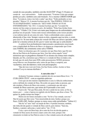 curado de seus pecados, também convida ALGUÉM" (Tiago 5.14) para ser
curado de suas enfermidades.

Então acrescentei: "0 mesmo Cristo que sempre

perdoa pecados, também cura enfermidades. Foi o mesmo LIBERTADOR que
disse: "Levanta-te, toma o teu leito e anda," que disse: "Estão perdoados os teus
pecados." Marcos 2.9. A mesma Escritura que diz: "Que PERDOA TODAS AS
TUAS INIQÜIDADES," também diz: "QUE SARA TODAS AS TUAS
ENFERMIDADES," Sal. 103.3. A mesma Escritura que diz: "Levando Ele
mesmo em Seu corpo os nossos pecados, diz também: "Pelas Suas feridas fostes

sarados," I Pedro 2.24. Cristo veio tanto para limpar-nos da enfermidade como
purificar-nos do pecado. Tomou tanto nossas enfermidades como nossos pecados
e nos redimiu tanto de um como do outro. Tanto a enfermidade como o pecado é

aborrecido à Sua vista. Sempre vencia os dois, enquanto aqui na terra, e ainda
quer fazê-lo. Se tem tanta certeza da vontade de Deus em salvar o pecador, então
pode ter a mesma certeza de Ele querer curar sua mãe que se acha doente."
A senhora ficou profundamente impressionada e grandemente emocionada
com a simplicidade da Palavra de Deus e se alegrou ao compreender que Cristo

cura TODOS, tão certamente como salva TODOS.
Outra vez dissemos que a fé é somente crer que Deus fará o que Ele tem
dito na Sua Palavra da Promessa que faria. Este fato coloca aquela "coisa"

misteriosa que os pregadores chamam FÉ ao alcance da criança mais simples.
Quando, por fim, concluímos que a Palavra é a vontade de Deus revelada a nós,
de tudo que ele anela fazer para NÒS, então procuraremos NOSSA promessa
nessa Palavra e nos firmaremos nela, certos de que Deus a cumprirá, sem

vacilarmos, nem duvidarmos e nem com preocupações.
"Que dei ícia é crer em Cristo, Em Seu Nome confiar, Aceitar os Seus

ensinos E as p ro messas desfruta r."
A cura dos céus *
A doutora Yeomans começa o capítulo dois do seu maravilhoso livro - "A

CURA DOS CÉUS" - com as seguintes palavras:
Creio que um dos maiores impedimentos à cura é a falta de conhecimento
certo e definido da vontade de Deus. Há oculto em quase todas as pessoas, que
não estudam a Palavra de Deus com esmero., o sentimento que não seja a

vontade de Deus curar-nos, que temos de O persuadir a nos curar.
O povo diz: "Sei que Deus pode, Ele tem o poder de me curar, se Ele ao
menos quer — como o leproso no capítulo oito de Mateus, que disse a Jesus: "Se

quiser és, podes tornar-me limpo."
Muitos de nós fomos ensinados a orar: "Se for a Tua vontade, cura-me."
Não foi assim que Davi orou: 'Tem misericórdia de mim, Senhor, porque sou

fraco; SARA-ME, Senhor, porque os meus ossos estão perturbados." Salmo 6.2.
Não há "se" nem "mas" na oração de Davi. O profeta Jeremias, também,
não tinha dúvida quanto à vontade de Deus curá-lo, pois clamou: "Sara-me,

Senhor, e sararei; salva-me, e serei salvo," Jer. 17.14.
E nós, o povo de Deus hoje, deve estar tão livre de dúvida quanto a
vontade de Deus acerca de nossos corpos como eles eram, porque é tão
claramente revelado na Sua Palavra como é a Sua vontade acerca da salvação de

 