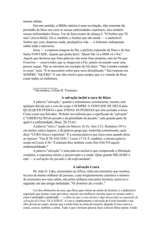 nossas almas.
Em um sentido, a Bíblia inteira é uma revelação, não somente da
prontidão de Deus em curar as nossas enfermidades espirituais, mas também
nossas enfermidades físicas. Um de Seus nomes de aliança é: "O Senhor que TE
sara" (Jeová-Rafa). Ele é, também, o Senhor que não muda — o inalterável
Senhor que cura, dispensa saúde, prodigaliza vida — o Soberano indisputado

sobre todo o universo.
Jesus — a expressa imagem do Pai, a perfeita expressão de Deus e de Sua
Santa VONTADE, Aquele que podia dizer: "Quem Me vê a MIM vê o Pai."
Aquele que declarou que Suas palavras não eram Suas próprias, mas do Pai que
O enviou — curava todos que se chegavam a Ele, jamais recusando curar uma
pessoa sequer. Não se encontra um exemplo de Ele dizer: "Não é minha vontade
te curar," nem: "É-te necessário sofrer para seres disciplinado." Sua resposta era
SEMPRE: "QUERO." E este fato resolve para sempre que é a vontade de Deus

curar todos os enfermos.
______________
* Da médica, Lillian B. Yeomans.

A salvação inclui a cura do físico
A palavra "salvação," quando a entendemos corretamente, mostra, sem
qualquer dúvida que a cura do corpo é SEMPRE A VONTADE DE DEUS para
QUALQUER PESSOA e para TODAS AS PESSOAS que têm aceitado a Jesus
Cristo como seu Salvador. Webster nos informa que o significado de "salvação"
é "LIBERTAÇÃO do pecado e da penalidade do pecado," uma grande parte da

qual é a enfermidade, Deut. 28.15-61.
A palavra "salvo," usada em Marcos 16.16; Atos 2.21; Romanos 10.9 e
em muitos outros lugares, é da palavra grega que, traduzida corretamente, quer
dizer "CURA física e espiritual." É a mesma palavra que Jesus usou quando disse
ao leproso: "Tua fé TE SALVOU," Lucas 17.19. É, também, a mesma palavra
usada em Lucas 8.36: "Contaram-lhes também como fora SALVO aquele

endemoninhado."
A palavra "salvação" é uma palavra inclusiva que compreende a libertação
completa, a segurança inteira, a preservação e a saúde. Quão grande MILAGRE é

este — a salvação do pecado e da enfermidade!
A salvação é cura
Dr. João G. Lake, missionário na África, tinha um ministério que resultou
na cura de muitos milhares de pessoas, e que freqüentemente calculava o número
de assistentes nos seus cultos, não pelos milhares mas pelos hectares, escreveu o

seguinte em um artigo intitulado: "O domínio do cristão."
Um dos obstáculos da cura, que Deus quer retirar da mente do homem, é a deplorável
suposição que muitas vezes prevalece, mesmo nos melhores círculos entre os crentes onde a
cura é ensinada e praticada — a idéia de que a cura divina é algo dissociado ou separado da
salvação de Cristo. ELA NÃO É. A cura é simplesmente a salvação de Cristo fazendo a sua
obra divina no corpo, mesmo que a tenha feito na alma do homem. Quando Cristo curava o
corpo, curava, também, a alma. Tudo o que o homem precisa fazer é deixar Deus operar. Então

 