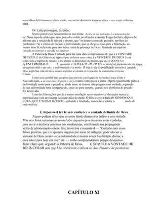 seus olhos defeituosos recebem visão, sua mente dormente torna-se ativa, e seu corpo enfermo

sara.
Dr. Lake prossegue, dizendo:
Quero gravar este pensamento na sua mente. A cura de um indivíduo é a demonstração

de Deus àquela alma que seus pecados estão perdoados e assim Tiago declara, depois de
afirmar que a oração da fé salvará o doente, que "se houver cometido pecados, ser-lhes-ão
perdoados." Se a vítima de pecado e enfermidade, que se chega a Jesus para a libertação, ao
menos tiver fé suficiente para crer nisto, sairá da presença de Deus, libertada em espírito,
curada no interior e curada no exterior.
A Palavra de Deus é talhada para dar uma idéia compreensiva do que é a VONTADE
DE DEUS. E do Gênesis ao Apocalipse enfatiza uma coisa, é a VONTADE DE DEUS livrar
corpo alma e espírito do pecado, e dos efeitos ou penalidade do pecado, que são A DOENÇA E

A ENFERMIDADE.

E, quando A VONTADE DE DEUS se realizar plenamente na raça,

desaparecerão o pecado, a enfermidade e a morte. O início da imortalidade em nós é quando
Deus sopra Sua vida em nós e nossos espíritos se tornam os recipientes da vida eterna em Jesus

Cristo.

Como seria simples para um povo que tem esta convicção e fé no Senhor Jesus Cristo e

Sua salvação, a acrescentar fé para o corpo tanto como para a alma. Opera igualmente para a
enfermidade como para o pecado e, ainda mais, se tivesse sido pregada essa verdade, a questão
da sua enfermidade teria desaparecido, uma vez para sempre, quando seu problema do pecado

foi resolvido.

Uma das libertações que dá a maior satisfação neste mundo é a libertação mental e
espiritual que vem ao escapar da escravidão do medo. O filho e Jeová-Rafa (O SENHOR QUE
CURA, QUE É NOSSO MÉDICO), redimido e libertado, nunca deve tolerar o
medo de
enfermidade.
É impossível ter fé sem conhecer a vontade definida de Deus

Alguns podem achar que estamos dando demasiada ênfase a esta verdade.
Mas se o leitor estivesse ao nosso lado enquanto proclamamos estas verdades,
para ouvir a desforra contínua dos modernistas, vociferando sua propaganda
velha de admoestação solene, fria, temerária e insensível — "Cuidado com esses
falsos profetas, que vos querem enganar por meio de milagres; pode não ser a
vontade de Deus curar-vos; a enfermidade é muitas vezes Sua bênção divina; a
cura não é para hoje em dia;" etc. — então compreenderiam porque desejamos

fazer claro que, segundo a Palavra de Deus,
É SEMPRE A VONTADE DE
DEUS CURAR aos que Lhe obedecem e crêem na Sua Palavra de promessa.

CAPÍTULO XI

 