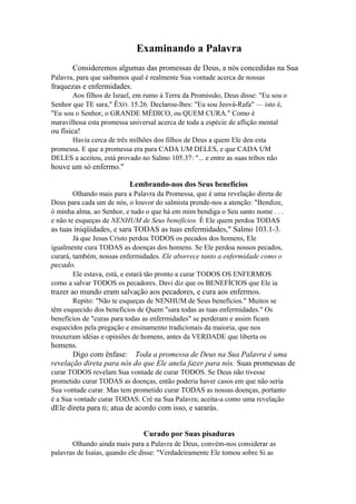 Examinando a Palavra
Consideremos algumas das promessas de Deus, a nós concedidas na Sua
Palavra, para que saibamos qual é realmente Sua vontade acerca de nossas

fraquezas e enfermidades.
Aos filhos de Israel, em rumo à Terra da Promissão, Deus disse: "Eu sou o
Senhor que TE sara," ÊXO. 15.26. Declarou-lhes: "Eu sou Jeová-Rafa" — isto é,
"Eu sou o Senhor, o GRANDE MÉDICO, ou QUEM CURA." Como é
maravilhosa esta promessa universal acerca de toda a espécie de aflição mental

ou física!
Havia cerca de três milhões dos filhos de Deus a quem Ele deu esta
promessa. E que a promessa era para CADA UM DELES, e que CADA UM
DELES a aceitou, está provado no Salmo 105.37: "... e entre as suas tribos não

houve um só enfermo."
Lembrando-nos dos Seus benefícios
Olhando mais para a Palavra da Promessa, que é uma revelação direta de
Deus para cada um de nós, o louvor do salmista prende-nos a atenção: "Bendize,
ó minha alma, ao Senhor, e tudo o que há em mim bendiga o Seu santo nome . . .
e não te esqueças de NENHUM de Seus benefícios. É Ele quem perdoa TODAS

as tuas iniqüidades, e sara TODAS as tuas enfermidades," Salmo 103.1-3.
Já que Jesus Cristo perdoa TODOS os pecados dos homens, Ele
igualmente cura TODAS as doenças dos homens. Se Ele perdoa nossos pecados,
curará, também, nossas enfermidades. Ele aborrece tanto a enfermidade como o

pecado.
Ele estava, está, e estará tão pronto a curar TODOS OS ENFERMOS
como a salvar TODOS os pecadores. Davi diz que os BENEFÍCIOS que Ele ia

trazer ao mundo eram salvação aos pecadores, e cura aos enfermos.
Repito: "Não te esqueças de NENHUM de Seus benefícios." Muitos se
têm esquecido dos benefícios de Quem "sara todas as tuas enfermidades." Os
benefícios de "curas para todas as enfermidades" se perderam e assim ficam
esquecidos pela pregação e ensinamento tradicionais da maioria, que nos
trouxeram idéias e opiniões de homens, antes da VERDADE que liberta os

homens.
Digo com ênfase: Toda a promessa de Deus na Sua Palavra é uma
revelação direta para nós do que Ele anela fazer para nós. Suas promessas de
curar TODOS revelam Sua vontade de curar TODOS. Se Deus não tivesse
prometido curar TODAS as doenças, então poderia haver casos em que não seria
Sua vontade curar. Mas tem prometido curar TODAS as nossas doenças, portanto
é a Sua vontade curar TODAS. Crê na Sua Palavra; aceita-a como uma revelação

dEle direta para ti; atua de acordo com isso, e sararás.
Curado por Suas pisaduras
Olhando ainda mais para a Palavra de Deus, convém-nos considerar as
palavras de Isaías, quando ele disse: "Verdadeiramente Ele tomou sobre Si as

 