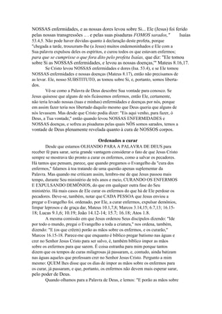 NOSSAS enfermidades, e as nossas dores levou sobre Si... Ele (Jesus) foi ferido
pelas nossas transgressões .. . e pelas suas pisaduras FOMOS sarados,"
Isaías
53.4,5. Não pode haver dúvidas quanto à declaração deste profeta, porque
"chegada a tarde, trouxeram-lhe (a Jesus) muitos endemoninhados e Ele com a
Sua palavra expulsou deles os espíritos, e curou todos os que estavam enfermos;

para que se cumprisse o que fora dito pelo profeta Isaías, que diz: "Ele tomou
sobre Si as NOSSAS enfermidades, e levou as nossas doenças,'" Mateus 8.16,17.
Se Cristo levou NOSSAS enfermidades e dores (Isa. 53.4), e se Ele tomou
NOSSAS enfermidades e nossas doenças (Mateus 8.17), então não precisamos de
as levar. Ele, nosso SUBSTITUTO, as tomou sobre Si, e, portanto, somos liberta-

dos.
Vê-se como a Palavra de Deus descobre Sua vontade para conosco. Se
Jesus quisesse que alguns de nós ficássemos enfermos, então Ele, certamente,
não teria levado nossas (tuas e minhas) enfermidades e doenças por nós, porque
em assim fazer teria nos libertado daquilo mesmo que Deus queria que alguns de
nós levassem. Mas desde que Cristo podia dizer: "Eis aqui venho, para fazer, ó
Deus, a Tua vontade," então quando levou NOSSAS ENFERMIDADES e
NOSSAS doenças, e sofreu as pisaduras pelas quais NÔS somos sarados, temos a

vontade de Deus plenamente revelada quanto à cura de NOSSOS corpos.
Ordenados a curar
Desde que estamos OLHANDO PARA A PALAVRA DE DEUS para
receber fé para sarar, seria grande vantagem considerar o fato de que Jesus Cristo
sempre se mostrava tão pronto a curar os enfermos, como a salvar os pecadores.
Há tantos que pensam, parece, que quando pregamos o Evangelho da "cura dos
enfermos," falamos à toa tratando de uma questão apenas suplementar da
Palavra. Mas quando me criticam assim, lembro-me de que Jesus passou mais
tempo, durante Seu ministério de três anos e meio, CURANDO OS ENFERMOS
E EXPULSANDO DEMÔNIOS, do que em qualquer outra fase do Seu
ministério. Há mais casos de Ele curar os enfermos do que há de Ele perdoar os
pecadores. Deve-se, também, notar que CADA PESSOA que Jesus enviou a
pregar o Evangelho foi. ordenado, por Ele, a curar enfermos, expulsar demônios,
limpar leprosos e de graça dar, Mateus 10.1,7,8; Marcos 3.14,15; 6.7,13; 16.15-

18; Lucas 9.1,6; 10.19; João 14.12-14; 15.7; 16.18; Atos 1.8.
A mesma comissão em que Jesus ordenou Seus discípulos dizendo: "Ide
por todo o mundo, pregai o Evangelho a toda a criatura," nos ordena, também,
dizendo: "E (os que crêem) porão as mãos sobre os enfermos, e os curarão,"
Marcos 16.15-18. Parece-me que enquanto é bíblico pregar batismo nas águas e
crer no Senhor Jesus Cristo para ser salvo, é, também bíblico impor as mãos
sobre os enfermos para que sarem. É coisa estranha para mim porque tantos
dizem que os tempos de curas milagrosas já passaram, e, contudo, ainda batizam
nas águas aqueles que professam crer no Senhor Jesus Cristo. Pergunto a mim
mesmo: QUEM lhes disse que os dias de impor as mãos sobre os enfermos para
os curar, já passaram, e que, portanto, os enfermos não devem mais esperar sarar,

pelo poder de Deus.
Quando olhamos para a Palavra de Deus, e lemos: "E porão as mãos sobre

 