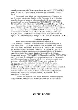 os enfermos, e os curarão," descobre-se nisto o fato que É A VONTADE DE
DEUS QUE OS DOENTES SAREM. Se não fosse, Ele não teria dito: "SARA-

RÃO."
Quero repetir o que já disse uma vez nesta mensagem:A fé é somente crer
que Deus fará o que sabes que Ele disse na Sua Palavra que faria. Se não sabes
o que Ele disse acerca de curar os enfermos, então não é de admirar que nunca
conseguiste a fé para sarar. Mas, quando lês o TESTAMENTO, a VONTADE (a

Bíblia) de Deus, então é fácil crer que Ele FARÁ o que Ele disse que FARIA.
Desde que Deus disse que Ele curaria os enfermos (Êxodo 15.26; a Salmo

103.3; I Pedro 2.24), então Ele quer

curar os enfermos. Desde que Ele tem a

vontade de curar os enfermos, então ELE CURARÁ os enfermos. Desde que Ele
cura os enfermos então Ele cura os enfermos AGORA. De fato, o que Ele quer
fazer, Ele prefere AGORA não mais tarde. Quer fazê-lo HOJE, não amanhã. "Eis

aqui AGORA o tempo aceitável, eis aqui AGORA o dia da salvação," II Cor. 6.2.
Falsificação religiosa.
Muitos pregadores e mestres ousaram mudar as palavras do
"TESTAMENTO." E isso não é nada menos que falsificação, desde que não se
pode modificar um TESTAMENTO depois da morte do testador. Jesus, antes de
partir deste mundo, deixou-nos o TESTAMENTO, a vontade de Seu Pai, quanto
aos perdidos e enfermos, declarando: "Quem crer e for batizado será SALVO," e:
"(Os que crêem) porão as mãos sobre os enfermos e os CURARÃO." Pregadores,
mestres e presbíteros falsos podem "fraudar-te" dos benefícios do Calvário,

interpretando-te mal o "TESTAMENTO". Mas, amigos LEDE O TESTAMENTO
para vós mesmos. Se estais enfermos e necessitados, recusai as interpretações
anti-bíblicas daqueles que se chegam ao lado de vosso leito, aconselhando-vos a
continuar a sofrer. LEDE O TESTAMENTO. Aproveitai-vos do que diz.
Reclamai seus benefícios. Utilizai-vos dos vossos direitos declarados no
TESTAMENTO. Tudo no céu está de pé querendo executar todos os vossos

direitos da aliança, quando vos mostrardes ousados em os reclamar. Sata-nás é
mentiroso, é o pai de mentiras, e deleita-se em cegar os olhos dos homens e
mulheres quanto aos seus direitos da aliança, aos seus benefícios adquiridos no
Calvário. Mas Jesus disse: "Conhecereis a VERDADE e a VERDADE vos

LIBERTARÁ." João 8.32.
Crede nas Suas promessas agora mesmo. Não haverá tempo mais propício

do que AGORA para Deus fazer para vós o que Ele tem prometido fazer.

CAPÍTULO XII

 