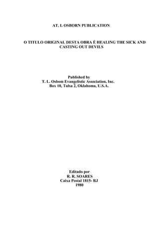AT. L OSBORN PUBLICATION

O TITULO ORIGINAL DESTA OBRA É HEALING THE SICK AND
CASTING OUT DEVILS

Published by
T. L. Osbom Evangelistic Association, Inc.
Box 10, Tulsa 2, Oklahoma, U.S.A.

Editado por
R. R. SOARES
Caixa Postal 1815- RJ
1980

 