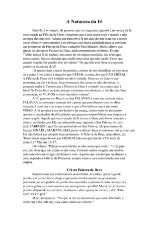 A Natureza da Fé
Grande é o número de pessoas que se enganam, quanto è natureza da fé
mencionada na Palavra de Deus. Imaginam que é para quase todo o mundo a não
ser para eles mesmos. Acham que para pôr a fé em ação devem exercitar a mente
maravilhosa e rigorosamente e se esforçar com muita ansiedade para se apoderar
das promessas da Palavra de Deus e adquirir Suas bênçãos. Muitos dizem que
apesar de crerem na Palavra de Deus, ainda permanecem enfermos. Dizem:
"Tenho toda a fé do mundo, mas antes de ver algum resultado, não creio que
estou curado. Recuso declarar que recebi uma coisa que não recebi. Creio que
quando alguém for curado, isso ele saberá." Os que têm esta idéia se enganam

quanto a natureza da fé.
Há apenas duas classes de pessoas, e temos de nos identificar ou com uma
ou a outra. Uma classe é daqueles que CRÊEM; a outra, dos que NÃO CRÊEM.
A Palavra de Deus ou é verdade ou não é verdade. Deus ou vai fazer o que
prometeu, ou não vai fazer. Suas promessas são certas ou não são certas. A
pergunta então é: Cremos que a Palavra de Deus é verdade? ou cremos que é
falsa? Se Deus diz a verdade, porque vacilamos em obedecer, e nos fiar nas Suas

promessas, se VEMOS o meio ou não o vemos?
A FÉ genuína em Deus e na Sua PALAVRA é mais que avançar nessa
PALAVRA de promessa somente até o ponto que percebemos com os olhos
naturais; é mais que crer o que vemos e que a Providência opera em nossa
VISÃO. A fé genuína é um ato decisivo de crença, contra todos os elementos
opostos e, montanhas de dificuldades que parecem impossibilitar uma resposta à
nossa oração. Aquele que ora a oração da fé invoca a Deus pelo favor desejado e
deixa o resultado com Ele, reconhecendo que, segundo a Sua Palavra, se realizará. SABEMOS o que Ele tem prometido na Sua Palavra, não precisamos de

buscar SINAIS e MARAVILHAS para verificar Suas promessas, ou provar que
Ele não falhará em cumprir Suas promessas. A Palavra de Deus, antes disso, diz:
"Estes sinais seguirão aos que CREREM (não aos que tem de VER antes de

crerem)," Marcos 16.17.
Davi disse: "Pereceria sem dúvida, se não cresse que veria ..." Cria para
ver; não disse que não creria se não visse. Contudo muitos exigem um sinal de
cura antes de crerem que receberam a cura. Aqueles que creram que receberam a
cura, segundo a Palavra da Promessa, sempre vêem a cura manifestada nos seus

corpos.
Crê na Palavra de Deus
Suponhamos que certo homem acorrentado, na cadeia, apela rogando
perdão, e o carcereiro se chega e apresenta um documento ao prisioneiro
provando que seu pedido de perdão foi concedido, o prisioneiro não começaria a
se sentir grato para com aqueles que outorgaram o perdão? Mas o carcereiro lê o
perdão, desprende as correntes, destranca e abre a porta do cárcere e diz: "Está

livre; vá em paz."
Mas o homem diz: "Sei que se diz no documento que estou libertado, e

creio em toda palavra, mas estou ainda no cárcere."

 