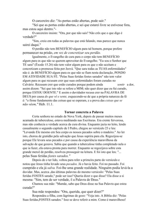 O carcereiro diz: "As portas estão abertas, pode sair."
"Sei que as portas estão abertas, e sei que estarei livre se estivesse fora,
mas estou aqui dentro."O carcereiro insiste: "Ora, por que não sais? Não crês que o que digo é

verdade?"
"Sim, creio em todas as palavras que está falando, mas parece que nunca

sairei daqui."
O perdão não tem BENEFÍCIO algum para tal homem, porque prefere

permanecer na prisão, em vez de concretizar seu perdão.
Igualmente, o Evangelho de cura para o corpo não tem BENEFÍCIO
algum para os que não se querem aproveitar do Evangelho. "Eu sou o Senhor que
TE sara" (Êxodo 15.26) não tem valor algum para os que o não aceitam e
concretizam a promessa feita por Jeová. "Que sara todas as TUAS enfermidades"
não é. de BENEFÍCIO algum para os que não se fiam nesta declaração, PONDO
EM ATIVIDADE SUA FÉ. "Pelas Suas feridas fostes sarados" não tem valor
algum para os que recusam crer que suas enfermidades foram curadas no
Calvário. Recusam crer que estão curados porque podem ainda
sentir a dor,
assim dizem: "Sei que isto não se refere a MIM; não quer dizer que eu fui curado,
porque ESTOU DOENTE." E assim o duvidador recusa crer na PALAVRA DE
DEUS por causa do que vê e sente, esquecendo-se de que a própria natureza da fé
é: "o firme fundamento das coisas que se esperam, e a prova das coisas que se

não vêem," Heb. 11.1.
Tornar concreta a Palavra
Certa senhora no estado de Nova York, depois de passar muitos meses
acamada de tuberculose, estava meditando nas Escrituras. Era crente fervorosa,
mas não conhecia a verdade acerca da cura divina. Enquanto jazia no leito, lendo
casualmente o segundo capítulo de I Pedro, chegou ao versículo 23 e leu:
"Levando Ele mesmo em Seu corpo os nossos pecados sobre o madeiro." Ao ler
isto, chorou de gratidão pela salvação que Jesus suprira para ela. Regozijou-se
porque Ele levara seus pecados e por causa da experiência maravilhosa da
salvação de que gozava. Sabia que quando a tuberculose tinha completado nela o
que ia fazer, ela estava pronta para morrer. Enquanto se regozijava sobre esta
grande mercê de perdão, resolveu prosseguir na leitura. E foi isto que leu: "...

pelas Suas feridas fostes sarados."
Depois de o ter lido, voltou para reler a primeira parte do versículo e
notou que Jesus tinha levado seus pecados. Já o havia feito. Foi no passado. Foi

cumprido e ela já salva. Foi-lhe uma grande realidade. Ninguém podia levá-la a
duvidar. Mas, acerca ,das últimas palavras do mesmo versículo: "Pelas Suas
feridas FOSTES sarado," pode ser isso? Queria dizer o que disse? Ela disse a si

mesma: "Sim, tem de ser verdade, É a Palavra de Deus."
Chamou sua mãe: "Mamãe, sabe que Deus disse na Sua Palavra que estou

curada?"
Sua mãe respondeu: "Ora, querida, que quer dizer?"
Respondeu a filha, com lágrimas de gozo: "Veja isto. A Bíblia diz: "Pelas
Suas feridas,FOSTES sarados." Isso se deve referir a mim. Como é maravilhoso!

 