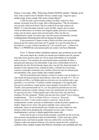 Nunca vi isso antes. Olhe: "Pelas Suas feridas FOSTES sarados." Mamãe, já foi
feito. Estou curada! Estou CURADA! Dê-me a minha roupa. Traga-me aqui a

minha roupa. Estou curada. Oh! como é maravilhoso!"
A mãe fez todo o possível para acalmar sua filha e induzi-la a ficar
deitada, recusando levar-lhe a roupa. Mas a filha perguntou: "Não fui ensinada a
crer em toda a Palavra de Deus? Não fui criada na fé em toda a palavra da
Bíblia?" E a mãe não podia controlar o gozo da filha. Aquela, que era antes
vítima de tuberculose, se levantou sem ninguém ajudar, procurou a sua própria
roupa, saiu do quarto, passou pela casa louvando a Deus em alta voz,
completamente curada. Em menos que vinte dias pesava normalmente, ficando

completamente libertada desta terrível doença de Satanás.
O que acontecera? Chegou a tratar a Palavra de Deus como uma revelação
direta do que Ele anelava fazer para ela* E quando viu o que Ele tinha dito na
Sua Palavra, e o creu, a Palavra produziu fé, "a fé vem pelo ouvir... a Palavra de

Deus," e o PODER de curar passou pelo seu corpo e ela ficou libertada.
O rev. E. Byrum relata o ipcidente seguinte, que aconteceu na sua vida:
Não muito depois de o Senhor me chamar para trabalhar para Ele, aprendi
uma lição muito preciosa sobre isto. Havia muita enfermidade na comunidade
onde eu morava. Três membros de certa família foram acometidos de febre, e
passaram provação grave de enfermidade. Logo senti a enfermidade terrível se
apoderando de mim. Resisti durante alguns dias, mas por fim, fiquei prostrado. E
jazendo no leito algumas horas, ardendo de febre e sofrendo dor excruciante,
comecei a comungar seriamente com o Senhor. Disse-Lhe que me chamara para

um ministério, mas, nesse estado, não o podia cumprir.
Não havia presbítero para chamar e comecei a contar o caso ao Senhor e a
citar muitas de Suas promessas maravilhosas e entre elas a de João 15.7: "Se vós
estiverdes em Mim, e as Minhas palavras estiverem em vós, pedireis tudo o que
quiserdes, e vos será feito." Examinei a minha consagração e em seguida pediLhe que me examinasse. Fiquei pronto a fazer qualquer coisa para Ele, e disse:
"Senhor, estou permarecendo em Ti, e as Tuas palavras permanecem em mim,
portanto a promessa é minha. Entrego o meu caso inteiramente nas Tuas mãos, e
Te rogo que me cures." Então esperava que a obra fosse feita, mas não havia
mudança. Por fim, perguntei: "Senhor, por que não estou curado" Veio a resposta
imediatamente: "Fia-te na Minha Palavra e levanta-te." Respondi:
"Amém,
Senhor, eu o farei." E sem vacilar comecei a vestir-me. Antes de ficar
completamente vestido, senti que ia melhorando e caindo de joelhos agradeci ao
Senhor. Depois de me vestir e dar graças repetidas vezes, estava muito
melhorado. Entrei na sala declarando que o Senhor me curara. Dentro de vinte
minutos a febre havia desaparecido, inteiramente do meu corpo. Comecei

imediatamente o serviço, e desde aquela hora estava são.
Estou certo de que se tivesse ficado acamado, recusando me fiar na fé nua,
teria de passar uma grande provação de enfermidade. A Deus seja toda a glória.
Aprendi, assim, uma lição de grande valor em confiar nEle e na Sua Palavra.
Cheguei á saber que quando tornamos a fé concreta, apesar de todo o sentido ao

contrário, Deus sempre cumpre Sua Palavra, tornando-a em realidade para nós.

 