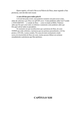 Quero repetir, a fé real é fiar-se na Palavra de Deus, atuar segundo a Sua
promessa, sem duvidar nem recear.
A cura divina para todos pela fé
A fé real não pode existir, nem podemos reclamar cura para nosso corpo,

antes de sabermos que Deus nos QUER curar. Como podemos saber isso? Lendo
o TESTAMENTO — a vontade de Deus — como revelada na Bíblia. Podemos
saber que Ele quer curar todos os enfermos exatamente como podemos saber que

Ele quer salvar todos os pecadores.
No momento em que reconhecemos que a promessa de Deus,.de curar
TODOS que estão enfermos, é promessa que nos pertence pessoalmente, a fé fica
pronta a ATUAR, e somos curados. Por causa de tanto ensinamento errado
acerca da misericórdia de Deus em curar, muitas pessoas falham em reclamar

ousadamente a promessa que lhes pertence.

CAPÍTULO XIII

 