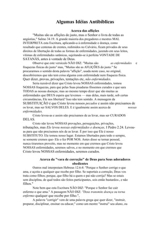 Algumas Idéias Antibíblicas
Acerca das aflições
"Muitas são as aflições do justo, mas o Senhor o livra de todas as
angústias," Salmo 34.19. A grande maioria dos pregadores e mestres MAL
INTERPRETA esta Escritura, aplicando-a à enfermidade e doença, como
resultado que centenas de crentes, redimidos no Calvário, ficam privados de seus
direitos de libertação de todas as formas de enfermidades, jazendo em seus leitos,
vítimas de enfermidades satânicas, sujeitando-se à perfeita VONTADE DE

SATANÁS, antes à vontade de Deus.
Observe que este versículo NÂO DIZ: "Muitas são
as enfermidades
fraquezas físicas do justo/' mas, "Muitas são as AFLIÇÕES do justo." Se
procurarmos o sentido desta palavra "aflição", usada neste caso, no original,
descobriremos que não tem coisa alguma com enfermidade nem fraqueza física.

e

Quer dizer, provas, privações, tentações etc, não enfermidades.
Seria razoável dizer que Cristo levou NOSSAS enfermidades, tomou
NOSSAS fraquezas, para que pelas Suas pisaduras fôssemos curados e que sara
TODAS as nossas doenças; mas ao mesmo tempo dizer que são muitas as
enfermidades que DEUS espera que levemos — mas delas, mais tarde, sob certas
circunstâncias, Ele nos libertará? Isso não tem sentido. A mensagem da

SUBSTITUIÇÃO é que Cristo levou nossos pecados e assim não precisamos de
os levar, mas ser SALVOS DELES. E é igualmente assim acerca de

nossas

enfermidades.
Cristo levou-as e assim não precisamos de as levar, mas ser CURADOS

DELAS.
Cristo não levou NOSSAS provações, perseguições, privações,

tributações, mas Ele levou nossas enfermidades e doenças, I Pedro 2.24. Levouas para que não precisemos nós de as levar. É por isso que Ele é nosso
SUBSTITUTO. Ele tomou nosso lugar. Estamos libertados para todo o sempre,
se somente cremos que- Ele o fez POR NOS. Antes disso se tornar pessoal,
nunca tiraremos proveito, mas no momento em que crermos que Cristo levou
NOSSAS enfermidades, seremos salvos, e no momento em que crermos que

Cristo levou NOSSAS enfermidades, seremos curados.
Acerca da "vara de correção" de Deus para Seus adoradores
obedientes
Outros mal interpretam Hebreus 12.6-8: "Porque o Senhor corrige o que
ama, e açoita a qualquer que recebe por filho. Se suportais a correção, Deus vos
trata como filhos; porque, que filho há a quem o pai não corrija? Mas se estais
sem disciplina, de qual todos são feitos participantes, sois então bastardos-, e não

filhos."
Note bem que esta Escritura NÂO DIZ: "Porque o Senhor faz cair
enfermo o que ama." A passagem NÂO DIZ: "Deus transmite doença ou torna

enfermo qualquer que recebe por filho.",
A palavra "corrigir" vem de uma palavra grega que quer dizer, "instruir,
preparar, disciplinar, ensinar ou educar," como um mestre "instrui" seu aluno, ou

 