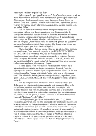 como o pai "ensina e prepara" seu filho.
Não é estranho que, quando o mestre "educa" seu aluno, emprega vários
meios de disciplina e ensino mas nunca a enfermidade; quando o pai "instrui" seu
filho, castiga-o de várias maneiras, mas nunca é por meio de uma doença ou
moléstia física; mas quando Deus nos "trata como filhos" suponhamos que nos
"corrija" por meio de câncer, tuberculose, cegueira, perna aleijada, ou outra coisa

terrível do diabo?
Em vez de levar o crente obediente e consagrado a se levantar com
autoridade e reclamar seus direitos de redenção pela aliança, esta idéia de
"castigo por enfermidade" deixa o enfermo na incerteza, perguntando a si mesmo
qual o mal que praticou para ser castigado. Lembremo-nos de que um bom pai
nunca castiga seu filho antes de primeiro explicar claramente a
razão porque
deve ser castigado. Quanto mais o nosso Pai celestial? E quantos, dos que crêem
que sua enfermidade é castigo de Deus, não tem idéia de qual seja o pecado que

cometeram, e pelo qual estão sendo castigados.
Quero fazer claro o fato que não me refiro aos que são rebeldes, teimosos,
e desobedientes a Deus, mas anelo encorajar os que REALMENTE CRÊEM e
são OBEDIENTES à vontade de Deus, que não mais deixem o diabo, o
"arquiembusteiro," os condenar e enganar, conservando-os enfermos, fracos no
físico e incapazes de "abundar em toda a boa obra" (II Cor. 9.8), dizendo-lhes
que sua enfermidade é "a vara de castigo" de Deus para corrigir um erro, ou para

endireitar uma coisa errada nas suas vidas etc.
Satanás deleita-se em condenar-nos constantemente, trazendo-nos à
memória todo o erro e falha que jamais cometemos, e de sugerir: "Ah, sim —
veja! É por isso que estás enfermo, É por isso que não recebes a cura. Teu Pai está
castigando com Sua "vara de enfermidade," e não vale a pena te esforçar para
sarar." Teu adversário, o diabo, portanto consegue levar-te a culpar Deus, que é
quem CURA AS ENFERMIDADES (Êxodo 15.26), que ele (Satanás) tem posto

sobre ti.
Um dos que proclamam esta tradição tinha a dureza de coração para
declarar que noventa por cento dos crentes estão enfermos porque Deus os fez
cair enfermos, usando a enfermidade como uma "vara de correção", para
exprimir Seu amor para com eles, moldando suas vidas para se conformarem
com Sua perfeita vontade. Ele, então, tinha a ousadia de dizer que os crentes que
não sofrem, de vez em quando, a "vara de correção" da enfermidade na mão de

Deus, são "bastardos" e não "filhos."
Se tais pregadores (que devem antes ministrar, Mat. 20.26) fossem
consistentes, exortariam seus ouvintes a nunca recorrer a tratamento médico, nem
deixar alguém orar por eles pedindo a cura — porque se isso fazem, vão estorvar
a obra de seu Pai amoroso, que, conforme eles ensinam, procura abençoá-los por
meio de enfermidade, ou castigo. (O pregador, a que nos referimos, depois de
dizer à assistência que nove de cada dez dos enfermos entre eles, estavam sob "a
vara de correção na mão de Deus," lançou o apelo a TODOS os enfermos a
chegarem a oração. E ele orou e ordenou que fosse curada CADA PESSOA
DOENTE, não obstante o que declara acerca da "vara de correção" na mão de

Deus.)

 
