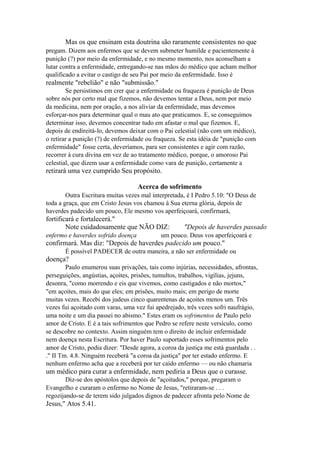 Mas os que ensinam esta doutrina são raramente consistentes no que
pregam. Dizem aos enfermos que se devem submeter humilde e pacientemente à
punição (?) por meio da enfermidade, e no mesmo momento, nos aconselham a
lutar contra a enfermidade, entregando-se nas mãos do médico que acham melhor
qualificado a evitar o castigo de seu Pai por meio da enfermidade. Isso é

realmente "rebelião" e não "submissão."
Se persistimos em crer que a enfermidade ou fraqueza é punição de Deus
sobre nós por certo mal que fizemos, não devemos tentar a Deus, nem por meio
da medicina, nem por oração, a nos aliviar da enfermidade, mas devemos
esforçar-nos para determinar qual o mau ato que praticamos. E, se conseguimos
determinar isso, devemos concentrar tudo em afastar o mal que fizemos. E,
depois de endireitá-lo, devemos deixar com o Pai celestial (não com um médico),
o retirar a punição (?) de enfermidade ou fraqueza. Se esta idéia de "punição com
enfermidade" fosse certa, deveríamos, para ser consistentes e agir com razão,
recorrer à cura divina em vez de ao tratamento médico, porque, o amoroso Pai
celestial, que dizem usar a enfermidade como vara de punição, certamente a

retirará uma vez cumprido Seu propósito.
Acerca do sofrimento
Outra Escritura muitas vezes mal interpretada, é I Pedro 5.10: "O Deus de
toda a graça, que em Cristo Jesus vos chamou à Sua eterna glória, depois de
haverdes padecido um pouco, Ele mesmo vos aperfeiçoará, confirmará,

fortificará e fortalecerá."
Note cuidadosamente que NÃO DIZ:
enfermo e haverdes sofrido doença

"Depois de haverdes passado

um pouco. Deus vos aperfeiçoará e

confirmará. Mas diz: "Depois de haverdes padecido um pouco."
É possível PADECER de outra maneira, a não ser enfermidade ou

doença?
Paulo enumerou suas privações, tais como injúrias, necessidades, afrontas,
perseguições, angústias, açoites, prisões, tumultos, trabalhos, vigílias, jejuns,
desonra, "como morrendo e eis que vivemos, como castigados e não mortos,"
"em açoites, mais do que eles; em prisões, muito mais; em perigo de morte
muitas vezes. Recebi dos judeus cinco quarentenas de açoites menos um. Três
vezes fui açoitado com varas, uma vez fui apedrejado, três vezes sofri naufrágio,
uma noite e um dia passei no abismo." Estes eram os sofrimentos de Paulo pelo
amor de Cristo. E é a tais sofrimentos que Pedro se refere neste versículo, como
se descobre no contexto. Assim ninguém tem o direito de incluir enfermidade
nem doença nesta Escritura. Por haver Paulo suportado esses sofrimentos pelo
amor de Cristo, podia dizer: "Desde agora, a coroa da justiça me está guardada . .
." II Tm. 4.8. Ninguém receberá "a coroa da justiça" por ter estado enfermo. E
nenhum enfermo acha que a receberá por ter caído enfermo — ou não chamaria

um médico para curar a enfermidade, nem pediria a Deus que o curasse.
Diz-se dos apóstolos que depois de "açoitados," porque, pregaram o
Evangelho e curaram o enfermo no Nome de Jesus, "retiraram-se . . .
regozijando-se de terem sido julgados dignos de padecer afronta pelo Nome de

Jesus," Atos 5.41.

 