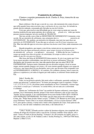 O ministério do sofrimento
Citamos o seguinte pensamento do dr. Charles S. Price, transcrito de sua
revista "Golden Grain:"
Quero enfatizar o fato de que a cura de teu corpo, não meramente dos corpos do povo
que sofria quando Jesus estava na terra, mas o sofrimento do teu corpo hoje, foi incluído na
grande obra de redenção, consumada pelo Salvador na cruz do Calvário.
Creio que, para resolver uma dificuldade que às vezes surge na mente por causa da
doutrina moderna de uma igreja apóstata, devo salientar um
grande erro, sobre que muitas
pessoas sinceras tropeçam, um erro recebido de TRADIÇÃO.
Não tens ouvido o povo falar no MINISTÉRIO DE SOFRIMENTO? Certamente o tens
ouvido. Há um ministério de sofrimento, mas certamente não é o
ministério de
ENFERMIDADE. Há, também, um ministério de tributação, mas nem isso quer dizer um
ministério de ENFERMIDADE. É-nos dito que se sofremos com Ele (Cristo), reinaremos com
Ele. Mas isso não diz que se estivermos enfermos ou doentes com Cristo, então reinaremos com

Ele.

Quando pregadores, que negam a cura divina, tentam provar seu argumento que é a
vontade de Deus que alguns permaneçam enfermos, quase sempre recorrem às Escrituras acerca
do ministério de sofrimento e as aplicam à enfermidade. A Bíblia não faz isso. Lembre-se
sempre que quando Jesus falava de pecado e de enfermidade, Ele sempre se referia a eles como

males de que Ele veio para nos libertar.

Mas Jesus não falou de SOFRIMENTO desta maneira. Já veio à sua mente que Cristo
levou nossos pecados e enfermidades, mas não levou os nossos sofrimentos? Disse aos

discípulos que levassem sua cruz, mas não queria dizer que era uma CRUZ DE

ENFERMIDADE. Ensinava muito claramente que nos devemos resignar a levar as nossas
cargas, mesmo quando chegam a ser cruzes, e às vezes mesmo quando chegam a ser cargas de
sofrimentos, mas nunca disse Ele aos discípulos, nem a nós, que devemos ficar resignados com
as ENFERMIDADES E A DOENÇA. Ao contrário, Ele combatia a doença, lutava contra ela,
odiava-a e expulsava-a; em todos os lugares por onde andava, os enfermos foram sarados por

Ele.

John J. Scruby diz:
Pedro, na sua primeira epístola, fala muito sobre o sofrimento, querendo confortar os
crentes que passavam "a ardente prova." Se lemos tais passagens como as seguintes: I Pedro
1.3-7; 3.13,14; 4.1,12-19; e há muitas outras semelhantes no Novo Testamento, veremos logo,
se for aberto o coração que o "sofrimento," no sentido bíblico, não tem nada com a enfermidade

e a doença.

Quanto aos "sofrimentos de Cristo" (no sentido de ficarmos enfermos), como alguns
ensinam, isso é inteiramente absurdo, porque Cristo nunca enfermou a não ser por causa das
"feridas" da Sua expiação. E ele voluntariamente levou essas feridas PARA QUE A IGREJA
NÃO SOFRESSE ENFERMIDADE. Pois Pedro, que diz tanto acerca dos sofrimentos de
Cristo, diz: "Pelas Suas feridas fostes sarados," I Pedro 2.24. Basear-se em Cristo, que como
nosso Substituto "tomou sobre si as nossas enfermidades, e levou as nossas doenças" (Mat.
8.17), para apoiar a doença, é tornar nula e inútil a obra expiatória de Cristo. Estas palavras são
duras, eu sei, mas são tanto verdadeiras como duras, e são indiscutíveis. *
_________________
* John J. Scruby, estimado escritor e editor de literatura religiosa, tem compilado três
volumes de artigos de escritores sobre a cura divina. Já foram vendidas várias edições, sob o
título: "Gems of Truth on Divine Healing," Volumes I, II e III (somente em inglês), preço é a
50c cada volume, os três, $1.40. Pedidos a John J. Scruby Printing Co., 1409 East Fifth Street,

Dayton 3, Ohio U.S.A.

 