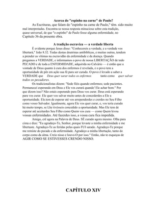 Acerca do "espinho na carne" de Paulo?
As Escrituras, que falam do "espinho na carne de Paulo," têm. sido muito
mal interpretadas. Encontra-se nossa resposta minuciosa sobre esta tradição,
quase universal, de que "o espinho" de Paulo fosse alguma enfermidade, no

Capítulo 36 da presente obra.
A tradição escraviza — a verdade liberta
É evidente porque Jesus disse: "Conhecereis a verdade, e a verdade vos
libertará," João 8.32. Todas destas doutrinas antibíblicas, e muitas outras, tendem
a prender as vítimas na escravidão da enfermidade e da doença. Quando
pregamos a VERDADE, e informamos o povo de nossa LIBERTAÇÃO de todo
PECADO e de toda a ENFERMIDADE, adquirida no Calvário — é então que a
vontade de Deus quanto à cura dos enfermos é revelada, e o povo tem a
oportunidade de pôr em ação sua fé para ser curado. O povo é levado a saber a
VERDADE que Deus quer sarar todos os enfermos
tanto como quer salvar

todos os pecadores.
Os tradicionalistas dizem: "Sede fiéis quando enfermos; sede pacientes.
Permanecei esperando em Deus e Ele vos curará quando' Ele achar bom." Por
que dizem isso? Não estais esperando para Deus vos curar. Deus está esperando
para vos curar. Ele quer vos salvar muito antes de concederdes a Ele a
oportunidade. Ele.tem de esperar até vos arrependerdes e crerdes no Seu Filho
como vosso Salvador. Igualmente, agora Ele vos quer curar, e, vos teria curado
há muito tempo, se Lhe tivésseis concedido a oportunidade. Mas Ele tem de
esperar até aceitardes Seu Filho como Quem vos cura — como Quem levou

vossas enfermidades. Até fazerdes isso, a vossa cura fica impedida.
Amigo, crê agora na Palavra de Deus. SÉ curado agora mesmo. Olha para
cima e dize: "Eu agradeço-Te, Senhor, porque levaste a minha enfermidade e me
libertaste. Agradeço-Te as feridas pelas quais FUI sarado. Agradeço-Te porque
me remiste do pecado e da enfermidade. Agradeço a minha libertação, tanto do
corpo como da alma. Creio nisso e louvo-O por isso." Então, não te esqueças de

AGIR COMO SE ESTIVESSES CRENDO NISSO.

CAPÍTULO XIV

 