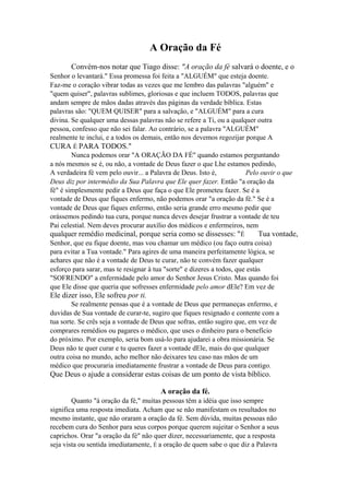 A Oração da Fé
Convém-nos notar que Tiago disse: "A oração da fé salvará o doente, e o
Senhor o levantará." Essa promessa foi feita a "ALGUÉM" que esteja doente.
Faz-me o coração vibrar todas as vezes que me lembro das palavras "alguém" e
"quem quiser", palavras sublimes, gloriosas e que incluem TODOS, palavras que
andam sempre de mãos dadas através das páginas da verdade bíblica. Estas
palavras são: "QUEM QUISER" para a salvação, e "ALGUÉM" para a cura
divina. Se qualquer uma dessas palavras não se refere a Ti, ou a qualquer outra
pessoa, confesso que não sei falar. Ao contrário, se a palavra "ALGUÉM"
realmente te inclui, e a todos os demais, então nos devemos regozijar porque A

CURA É PARA TODOS."
Nunca podemos orar "A ORAÇÃO DA FÉ" quando estamos perguntando
a nós mesmos se é, ou não, a vontade de Deus fazer o que Lhe estamos pedindo,
A verdadeira fé vem pelo ouvir... a Palavra de Deus. Isto é,
Pelo ouvir o que
Deus diz por intermédio da Sua Palavra que Ele quer fazer. Então "a oração da
fé" é simplesmente pedir a Deus que faça o que Ele prometeu fazer. Se é a
vontade de Deus que fiques enfermo, não podemos orar "a oração da fé." Se é a
vontade de Deus que fiques enfermo, então seria grande erro mesmo pedir que
orássemos pedindo tua cura, porque nunca deves desejar frustrar a vontade de teu
Pai celestial. Nem deves procurar auxílio dos médicos e enfermeiros, nem

qualquer remédio medicinal, porque seria como se dissesses: " É

Tua vontade,

Senhor, que eu fique doente, mas vou chamar um médico (ou faço outra coisa)
para evitar a Tua vontade." Para agires de uma maneira perfeitamente lógica, se
achares que não é a vontade de Deus te curar, não te convém fazer qualquer
esforço para sarar, mas te resignar à tua "sorte" e dizeres a todos, que estás
"SOFRENDO" a enfermidade pelo amor do Senhor Jesus Cristo. Mas quando foi
que Ele disse que queria que sofresses enfermidade pelo amor dEle? Em vez de

Ele dizer isso, Ele sofreu por ti.
Se realmente pensas que é a vontade de Deus que permaneças enfermo, e
duvidas de Sua vontade de curar-te, sugiro que fiques resignado e contente com a
tua sorte. Se crês seja a vontade de Deus que sofras, então sugiro que, em vez de
comprares remédios ou pagares o médico, que uses o dinheiro para o benefício
do próximo. Por exemplo, seria bom usá-lo para ajudarei a obra missionária. Se
Deus não te quer curar e tu queres fazer a vontade dEle, mais do que qualquer
outra coisa no mundo, acho melhor não deixares teu caso nas mãos de um
médico que procuraria imediatamente frustrar a vontade de Deus para contigo.

Que Deus o ajude a considerar estas coisas de um ponto de vista bíblico.
A oração da fé.
Quanto "à oração da fé," muitas pessoas têm a idéia que isso sempre
significa uma resposta imediata. Acham que se não manifestam os resultados no
mesmo instante, que não oraram a oração da fé. Sem dúvida, muitas pessoas não
recebem cura do Senhor para seus corpos porque querem sujeitar o Senhor a seus
caprichos. Orar "a oração da fé" não quer dizer, necessariamente, que a resposta
seja vista ou sentida imediatamente, É a oração de quem sabe o que diz a Palavra

 