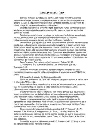 NOTA INTRODUTÓRIA
Entre os milhares curados pelo Senhor, sob nosso ministério, oramos
individualmente por somente uma pequena parte. A maioria foi curada pela sua
própria fé. Eles a adquiriram meditando nas verdades da Bíblia, que ouviram de
nossa pregação, ou leram de nossas publicações.
Quando publicamos a primeira edição deste livro, nunca sonhamos que as
verdades apresentadas abençoariam número tão vasto de pessoas, em tantas
partes do mundo.
Recebemos uma torrente constante de testemunhos de todas as partes do
mundo, escritos pelos que foram gloriosamente convertidos ou curados
milagrosamente, enquanto liam os sermões publicados neste livro.
Observamos que aqueles que lêem cuidadosamente e ouvem as mensagens
desta obra, adquirem uma compreensão muito mais plena e, assim, uma fé mais
firme. Muitas vezes aqueles que assistem a nossos cultos sem ficar curados milagrosamente, depois são curados milagrosamente enquanto meditam nas mesmas
verdades bíblicas apresentadas neste livro. É provado, repetidamente, que muitas
pessoas recebem mais benefício através de nossas mensagens impressas, porque
é possível lê-las e estudá-las novamente, do que outras recebem por assistirem às
campanhas de vez em quando.
Deus "enviou a Sua palavra, e (ela) os sarou," Salmo 107.20.
"O Evangelho É O PODER DE DEUS... de todo aquele que crê,"
Romanos 1.16.
Qualquer PROMESSA de Deus, apresentada pelo pregador ou pela
mensagem impressa, quando crida e concretizada, transforma-se em PODER de
Deus.
O Evangelho é o poder de Deus, quando crido.
Todas as promessas de Deus são "vida para os que as acham, e saúde para
o seu corpo," Prov. 4.22.
Foi quando os fatos, mencionados acima, se tornaram realidade para mim,
que fui constrangido pelo Espírito a editar este livro de mensagens vitais
oferecendo-as a milhões de pessoas.
O autor envia esta edição, ampliada, com inteira certeza que aqueles que
lerem e meditarem nas verdades bíblicas apresentadas nesta obra, receberão fé
vital, porão em ação a Palavra de Deus, e serão curados milagrosamente.
Não se pretende escrever em estilo literário, nosso único alvo é o de
apresentar os fatos de maneira mais simples, os quais servirão como âncora de fé
real e viva nos corações dos humildes e sinceros, dos "pobres de espíritos," que
constituem as massas da humanidade.
Sinto-me devedor especialmente dos escritos de F. F. Bosworth, E. W.
Kenyon, E. H. Ahrendt, S. Wigglesworth, C. Price, J. Scruby, e outros; às
palavras contínuas de estímulo da minha querida esposa e à sua fé incansável; e
mais que a todos, ao querido Senhor Jesus Cristo, ao Espírito Santo, e às vidas
dos apóstolos.
O material abreviado, dos escritos de F. F. Bosworth e E. W. Kenyon, usase por gentileza destes homens de Deus.

 