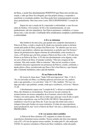 de Deus, e assim fica absolutamente POSITIVO que Deus tem ouvido-sua
oração, e sabe que Deus fica obrigado, por Sua própria aliança, a responder e
manifestar os resultados pedidos. Isso Deus pode fazer instantaneamente ou pode
fazer gradualmente. Mas uma coisa é certa: DEUS RESPONDERÁ "à oração da

fé."
Depois de orar a oração da fé e repreender a enfermidade, o caso fica nas
mãos do Senhor, e Ele restaura. Se Ele o faz instantaneamente, ou cura
gradualmente, não tem importância. Sua Palavra permanece verdadeira, e é nosso

dever crer, e não duvidar. Confiando nEle erradicamos completa e perfeitamente
a enfermidade.
A fé e os sintomas
Mas lembra-te de uma coisa, que quando tens cumprido inteiramente a
Palavra de Deus, e orado a oração da fé, desde esse momento podes te declarar
curado pelo poder de Deus, porque Sua Palavra diz: "Se sabemos que nos ouve
em tudo o que pedimos, sabemos que alcançamos as petições que Lhe fizemos."
Apesar de permanecerem alguns sintomas da enfermidade, como acontece às
vezes, a FÉ declara que está feito, porque a Palavra de Deus o diz. A FÉ não teme
firmar-se na Palavra de Deus. A FÉ não tem absolutamente coisa alguma, a não
ser com a Palavra de Deus. O tentador cochicha: "Não tens coragem de lhe
reclamar. Não estás curado. Olha os sintomas." Mas em tais ocasiões o crente
verdadeiro descansa seguramente nas promessas da Palavra, crendo, confiando, e
dando glória a Deus, reconhecendo que Deus é fiel a Sua Palavra, e que Satanás

não é somente mentiroso, mas o pai da mentira.
Fé na Palavra de Deus
SE tiveres fé, Jesus disse: "Nada VOS será impossível," Mat. 17.20. E,
"Se vós estiverdes em Mim, e as Minhas palavras estiverem em vós, pedireis
tudo o que quiserdes, e vos será feito," João 15.7. Diz, também: "Por isso vos
digo que tudo o que pedirdes, crendo, crede que o recebereis, e tê-lo-eis," Marcos

11.24.
É absolutamente

seguro orar "a oração da fé," e deixar os resultados com
Deus, não obstante as circunstâncias. Posso provar isso por centenas de
acontecimentos em nossas campanhas de avivamento, através dos Estados
Unidos e em outros países. Mas não os relato aqui, para que vossa fé não se apóie
nas minhas experiências, mas na PALAVRA DE DEUS. Meu propósito é
estabelecer vossa fé no que Deus diz. É por isso que não relato mais curas e
milagres feitos pelo Senhor em nosso ministério. O relato de uma experiência
nunca produzirá fé, mas "ouvir a Palavra de Deus" isto sim, e, definitivamente, a

PRODUZIRÁ.
A fé e os nossos cinco sentidos
A Palavra de Deus alimenta a FÉ, enquanto os relatos de nossas
experiências alimentam nossos sentidos. Nossos sentidos não têm coisa alguma
com a FÉ, a FÉ tem de ignorar nossos sentidos. Se andas pela FÉ, não andas pela
VISÃO. Se quiseres considerar a Palavra de Deus verdadeira, então não podes

 
