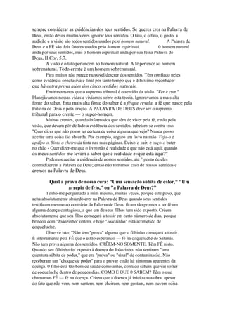 sempre considerar as evidências dos teus sentidos. Se queres crer na Palavra de
Deus, então deves muitas vezes ignorar teus sentidos. O tato, o olfato, o gosto, a
audição e a visão são todos sentidos usados pelo homem natural.
A Palavra de
Deus e a FÉ são dois fatores usados pelo homem espiritual.
0 homem natural
anda por seus sentidos, mas o homem espiritual anda por sua fé na Palavra de

Deus, II Cor. 5.7.
A visão e o tato pertencem ao homem natural. A fé pertence ao homem

sobrenatural. Todo crente é um homem sobrenatural.
Para muitos não parece razoável descrer dos sentidos. Têm confiado neles
como evidência conclusiva e final por tanto tempo que é dificílimo reconhecer

que há outra prova além dos cinco sentidos naturais.
Ensinavam-nos que o supremo tribunal é o sentido da visão. "Ver é crer."
Planejávamos nossas vidas e vivíamos sobre esta teoria. Ignorávamos a mais alta

fonte do saber. Esta mais alta fonte do saber é a fé que revela, a fé que nasce pela
Palavra de Deus e pela oração. A PALAVRA DE DEUS deve ser o supremo

tribunal para o crente — o super-homem.
Muitos crentes, quando informados que têm de viver pela fé, e não pela
visão, que devem pôr de lado a evidência dos sentidos, rebelam-se contra isso.
"Quer dizer que não posso ter certeza de coisa alguma que vejo? Nunca posso
aceitar uma coisa tão absurda. Por exemplo, seguro um livro na mão. Vejo-o e
apalpo-o. Sinto o cheiro da tinta nas suas páginas. Deixo-o cair, e ouço-o bater
no chão - Quer dizer-me que o livro não é realidade e que não está aqui, quando

os meus sentidos me levam a saber que é realidade e«que está aqui?"
Podemos aceitar a evidência de nossos sentidos, até ° ponto de eles
contradizerem a Palavra de Deus; então não tomamos caso de nossos sentidos e

cremos na Palavra de Deus.
Qual a prova de nossa cura: "Uma sensação súbita de calor," "Um
arrepio de frio," ou "a Palavra de Deus?"
Tenho-me perguntado a mim mesmo, muitas vezes, porque este povo, que
acha absolutamente absurdo crer na Palavra de Deus quando seus sentidos
testificam mesmo ao contrário da Palavra de Deus, ficam tão prontos a ter fé em
alguma doença contagiosa, a que um de seus filhos tem sido exposto. Crêem
absolutamente que seu filho começará a tossir em certo número de dias, porque
brincou com "Joãozinho" ontem, e hoje "Joãozinho" está acometido de

coqueluche.
Observe isto: "Não têm "prova" alguma que o filhinho começará a tossir.
É inteiramente pela FÉ que o estão esperando — fé na coqueluche de Satanás.
Não tem prova alguma dos sentidos. CRÊEM-NO SOMENTE. Têm FÉ nisto.
Quando seu filhinho foi exposto à doença do Joãozinho, não sentiram "uma
quentura súbita de poder," que era "prova" ou "sinal" de contaminação. Não
receberam um "choque de poder" para o provar e não há sintomas aparentes da
doença. 0 filho está tão bom de saúde como antes, contudo sabem que vai sofrer
de coqueluche dentro de poucos dias. COMO É QUE 0 SABEM? Têm o que
chamamos FÉ — fé na doença. Crêem que a doença já iniciou sua obra, apesar
do fato que não vem, nem sentem, nem cheiram, nem gostam, nem ouvem coisa

 