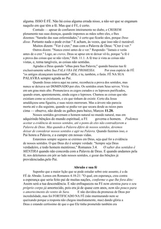 alguma. ISSO É FÉ. Não há coisa alguma errada nisso, a não ser que se enganam
naquilo em que têm a fé. Mas que é FÉ, é certo.
Contudo — apesar de confiarem inteiramente no diabo, e CREREM
plenamente nas suas doenças, quando impomos as mãos sobre eles, e lhes
dizemos: "Sararão das suas enfermidades," é certo que ficarão sãos, porque Deus

disse. Portanto nada o pode evitar." E acham, às vezes, que isso não é razoável.
Muitos dizem: "Ver é crer," mas com a Palavra de Deus: "Crer é ver."
Outros dizem: "Nunca crerei antes de o ver." Respondo: "Jamais o verás
antes de o crer." Logo, ao creres, Deus se apraz em te deixar vê-lo, porque "a fé é
a prova das coisas que se não vêem," Heb. 11.1. A fé traz à vista as coisas não

vistas, e, torna tangíveis, as coisas não sentidas.
Agradas a Deus quando "olhas para Sua Palavra;" quando baseias tua fé
exclusivamente sobre Sua PALA VRA DE PROMESSA.
Por essa espécie de FÉ
"os antigos alcançaram testemunho" dEle, e tu, também, o farás. FÉ NA SUA

PALAVRA sempre agrada ao Pai.
Quando Jesus estava aqui na carne, reconhecia a prova dos sentidos, mas
nunca se deixava ser DOMINADO por eles. Os sentidos eram Seus servos. Vivia
em um grau mais alto. Pronunciava os cegos curados e os leprosos purificados,
quando eram, aparentemente, ainda cegos e leprosos. Chamou as coisas que não
existiam como se existissem, e eis que tinham de existir. Certo dia Jesus
amaldiçoou uma figueira, e suas raízes morreram. Mas a árvore não parecia
morta até o dia seguinte, quando se podia ver que secara desde as raízes para

cima — observe, não desde os galhos para baixo, Marcos 11.20.
Nossos sentidos governam o homem natural no mundo natural, mas em

adquirindo bênçãos do mundo espiritual, a FÉ

governa o homem.

Podemos

aceitar a evidência de nossos sentidos, até o ponto de eles não contradizerem a
Palavra de Deus. Mas quando a Palavra difere de nossos sentidos, devemos
deixar de considerar nossos sentidos e agir na Palavra. Quando fazemos isso, o

Pai honra a Palavra, e a cumpre em nossas vidas.
Estaremos sempre seguros se crermos em Deus, seja qual for a evidência
de nossos sentidos. O que Deus diz é sempre verdade. "Sempre seja Deus

verdadeiro, e todo homem mentiroso," Romanos 3.4.
O saber dos sentidos é
MENTIRA quando não concorda com a Palavra de Deus. E quando andamos pela
fé, nos deleitamos em pôr ao lado nossos sentidos, e gozar das bênçãos já

providenciadas,pelo Pai.
Abraão e sua fé
Suponho que a maior lição que se pode estudar sobre este assunto, è a da
FÉ de Abraão. Lemos em Romanos 4.18-21: "O qual, em esperança, creu contra

a esperança que seria feito pai de muitas nações, conforme o que lhe fora dito:
Assim será a tua descendência. E não enfraqueceu na FÉ nem atentou para o seu
próprio corpo já amortecido, pois era já de quase cem anos, nem tão pouco para
o amortecimento do ventre de Sara.
E não duvidou da promessa de Deus por
incredulidade, mas foi FORTIFICADO NA FÉ (não murmurando nem se
queixando porque a resposta não chegou imediatamente, mas) dando glória a
Deus e estando certíssimo de que o que Ele tinha prometido também era

 