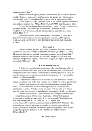 poderoso para o fazer."
Abraão, de forma alguma, tomou conhecimento das evidências de seus
sentidos físicos, os quais sempre testificavam do fato que era um velho de quase

cem anos de idade, demasiado velho por certo para se tornar pai de filhos.
E Sara sentia-se velha, parecia velha, e era velha, segundo a evidência
dos sentidos naturais, mas Abraão NÃO FAZIA CASO, também, desses fatos.
Por que não tomava conhecimento desses fatos? Porque contradiziam o
que Deus dissera. Deus dissera que teria um filho. Os sentidos diziam:
"IMPOSSÍVEL." Os sentidos, Abraão não considerava, e na Palavra de Deus,

CRIA. ISSO É FÉ.
Que diz a Escritura? "Creu Abraão a Deus," Romanos 4.3. Desde que a
palavra "crer" é um verbo, e um verbo geralmente exprime AÇÃO, digo que
ABRAÃO AGIU SEGUNDO O QUE DEUS LHE DISSERA QUE ACONTE-

CERIA.
Sara e sua fé
Observe, também, que Sara não "sentia" que tivesse força para conceber e
dar à luz um filho, mas NÃO SE IMPORTAVA COM O QUE SENTIA, e "Pela
FÉ a mesma Sara recebeu a virtude para conceber, e deu à luz, já fora da idade."
Como lhe aconteceu isso, tão avançada em idade? Não pela evidência de seus

sentidos, não pelo que "sentia," "porquanto teve por fiel Aquele que lho tinha
prometido," Hebreus 11.11.
A fé e o homem natural
A fé não liga importância alguma ao que o olho natural pode perceber, ao
que o ouvido natural pode ouvir, nem ao que o corpo físico sente. A fé vê apenas
a Onipotência. Os olhos naturais vêem somente as muralhas grandes de Jerico, os
ouvidos naturais ouvem somente o escárnio do inimigo, mas a fé vê as muralhas

ruídas e o inimigo vencido.
O corpo natural sente as dores do câncer a roer, mas a fé vê essa coisa vil,

seca e consumida pelo poder para curar de Jeová-Rafa, "O Senhor que TE sara.
Os olhos naturais vêem o negrume horrível das nuvens pairando sobre a
terra, e os ouvidos naturais ouvem o ribombo pavoroso do trovão, mas a fé
calmamente MANDA: "Cala-te, aquieta-te!" Como pode ela fazer isso? Porque

percebe o céu sem nuvem e o vento brando, mesmo antes de eles obedecerem.
Os olhos naturais vêem a carne consumida dos ossos pela vil tuberculose
— uma embaixadora do inferno; a mão física sente a febre ardente que está
consumindo os tecidos do corpo, mas a fé vê essa "consunção" (ou tísica) como
uma parte da MALDIÇÃO DA LEI (Deut. 28.22), e então a vê
AMALDIÇOADA no Calvário, onde sua vítima foi REDIMIDA dela (Gál. 3.13),
e com algumas palavras severas de repreensão, no nome de Jesus, ordena a
doença que se afaste da vítima, e se retire do quarto, com a segura calma, que se
cumprirão as palavras da Bíblia: "E OS CURARÃO;" "O SENHOR O

LEVANTARÁ."
Fé versus razão

 