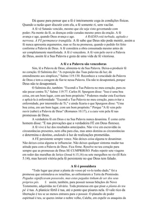 Dá quase para pensar que a fé é inteiramente cega às condições físicas.
Quando a razão quer discutir com ela, a fé somente ri, sem vacilar.
A fé vê Satanás vencido, mesmo que ele seja visto governando com
poder.-Na mente da fé, as doenças estão curadas mesmo antes da oração. A fé
avança e age, quando Deus avança e age.
A RAZÃO está turbada, agitada e

nervosa. A FÉ permanece tranqüila. A fé sabe que Deus não pode mentir, assim a
fé nunca apresenta argumentos, mas se fia na promessa, quando o pedido foi feito
conforme a Palavra de Deus. A fé considera a obra consumada mesmo antes de
ser completamente manifestada. A fé é vencedora. A fé vem pelo ouvir a Palavra

de Deus, assim lê a Sua Palavra e goza de uma vida de fé vitoriosa.
A fé e a Palavra são vencedoras
Sim, lê a Palavra de Deus; alimenta-te da Sua Palavra. Deixa-a produzir fé
no coração. O Salmista diz: "A exposição das Tuas palavras dá luz; dá
entendimento aos símplices," Salmo 119.130. Reconhece a veracidade da Palavra
de Deus e tem a coragem de fiar-te nessa Palavra. Ela não te desapontará, porque

Deus não te desapontará.
O Salmista diz, também: "Escondi a Tua Palavra no meu coração, para eu
não pecar contra Ti," Salmo 119.77. Carlos H. Spurgeon disse: "Isso é uma boa
coisa, em um bom lugar, com um bom propósito." Podemos mudar esta Escritura
e aplicá-la à enfermidade: "Escondi a Tua Palavra no meu coração, para evitar a
enfermidade, por intermédio de Ti," e ainda ficaria o que Spurgeon disse: "Uma
boa coisa, em um bom lugar, com um bom propósito." Porque "A fé vem pelo
ouvir (saber) a Palavra de Deus" (Romanos 10.17), e a cura vem pela fé nas

promessas de Deus.
A verdadeira fé em Deus e na Sua Palavra nunca desanima. É como certo

homem disse: "É nas provações que a verdadeira FÉ em Deus floresce.
A fé vive à luz dos resultados antecipados. Não vive em escravidão às
circunstâncias presentes, nem olha para elas, mas antes domina as circunstâncias

e determina o destino, andando à luz de realizações prometidas.
A FÉ persistente sempre vence. Não deixes coisa alguma te desanimar.
Não deixes coisa alguma te influenciar. Não deixes qualquer sintoma mudar tua
atitude para com a Palavra de Deus. Fica firme. Resolve no teu coração para
sempre que as promessas de Deus SE CUMPRIRÃO. Podes repetir sete viagens
em redor das muralhas de Jerico (Josué 6.15,16) ou sete mergulhos no rio (II Reis

5.14), mas haverá vitória pela fé persistente no que Deus tem falado.
A fé é possuidora
"Todo lugar que pisar a planta do vosso pé vo-lo tenho dado," foi a
promessa que estimulava os israelitas, ao enfrentarem a Terra da Promissão.
Pegadas significavam possessão, mas estas pegadas tinham de ser dos seus
próprios pés.
É assim, também, para possuir nossas bênçãos do Novo
Testamento, adquiridas no Calvário. Toda promessa em que pisar a planta do teu

pé é tua. A planície fértil é tua, até o ponto que pisares nela. O vale rico da
libertação é teu se ao menos entrares para o possuir. O planalto de poder
espiritual é teu, se queres imitar o nobre velho, Calebe, em expelir os anaquins da

 