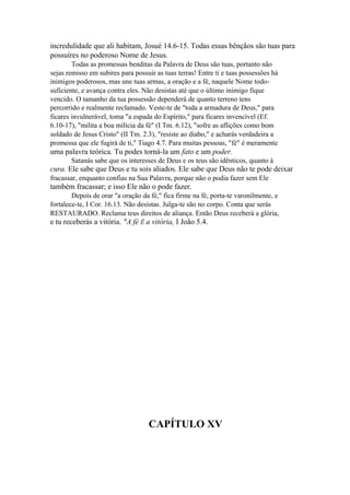 incredulidade que ali habitam, Josué 14.6-15. Todas essas bênçãos são tuas para
possuíres no poderoso Nome de Jesus.
Todas as promessas benditas da Palavra de Deus são tuas, portanto não
sejas remisso em subires para possuir as tuas terras! Entre ti e tuas possessões há
inimigos poderosos, mas une tuas armas, a oração e a fé, naquele Nome todosuficiente, e avança contra eles. Não desistas até que o último inimigo fique
vencido. O tamanho da tua possessão dependerá de quanto terreno tens
percorrido e realmente reclamado. Veste-te de "toda a armadura de Deus," para
ficares invulnerável, toma "a espada do Espírito," para ficares invencível (Ef.
6.10-17), "milita a boa milícia da fé" (I Tm. 6.12), "sofre as aflições como bom
soldado de Jesus Cristo" (II Tm. 2.3), "resiste ao diabo," e acharás verdadeira a
promessa que ele fugirá de ti," Tiago 4.7. Para muitas pessoas, "fé" é meramente

uma palavra teórica. Tu podes torná-la um fato e um poder.
Satanás sabe que os interesses de Deus e os teus são idênticos, quanto à

cura. Ele sabe que Deus e tu sois aliados. Ele sabe que Deus não te pode deixar
fracassar, enquanto confias na Sua Palavra, porque não o podia fazer sem Ele

também fracassar; e isso Ele não o pode fazer.
Depois de orar "a oração da fé," fica firme na fé, porta-te varonilmente, e
fortalece-te, I Cor. 16.13. Não desistas. Julga-te são no corpo. Conta que serás
RESTAURADO. Reclama teus direitos de aliança. Então Deus receberá a glória,

e tu receberás a vitória. "A fé Ê a vitória, I João 5.4.

CAPÍTULO XV

 