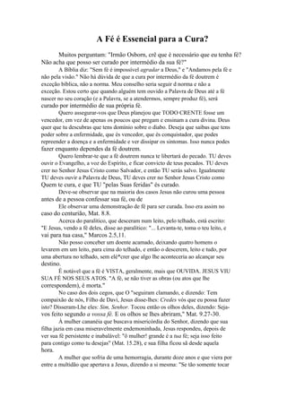 A Fé é Essencial para a Cura?
Muitos perguntam: "Irmão Osborn, crê que é necessário que eu tenha fé?
Não acha que posso ser curado por intermédio da sua fé?"
A Bíblia diz: "Sem fé é impossível agradar a Deus," e "Andamos pela fé e
não pela visão." Não há dúvida de que a cura por intermédio da fé doutrem é
exceção bíblica, não a norma. Meu conselho seria seguir d norma e não a
exceção. Estou certo que quando alguém tem ouvido a Palavra de Deus até a fé
nascer no seu coração (e a Palavra, se a atendermos, sempre produz fé), será

curado por intermédio de sua própria fé.
Quero assegurar-vos que Deus planejou que TODO CRENTE fosse um
vencedor, em vez de apenas os poucos que pregam e ensinam a cura divina. Deus
quer que tu descubras que tens domínio sobre o diabo. Deseja que saibas que tens
poder sobre a enfermidade, que és vencedor, que és conquistador, que podes
repreender a doença e a enfermidade e ver dissipar os sintomas. Isso nunca podes

fazer enquanto dependes da fé doutrem.
Quero lembrar-te que a fé doutrem nunca te libertará do pecado. TU deves
ouvir o Evangelho, a voz do Espírito, e ficar convicto de teus pecados. TU deves
crer no Senhor Jesus Cristo como Salvador, e então TU serás salvo. Igualmente
TU deves ouvir a Palavra de Deus, TU deves crer no Senhor Jesus Cristo como

Quem te cura, e que TU "pelas Suas feridas" és curado.
Deve-se observar que na maioria dos casos Jesus não curou uma pessoa

antes de a pessoa confessar sua fé, ou de
Ele observar uma demonstração de fé para ser curada. Isso era assim no

caso do centurião, Mat. 8.8.
Acerca do paralítico, que desceram num leito, pelo telhado, está escrito:
"E Jesus, vendo a fé deles, disse ao paralítico: "... Levanta-te, toma o teu leito, e

vai para tua casa," Marcos 2.5,11.
Não posso conceber um doente acamado, deixando quatro homens o
levarem em um leito, para cima do telhado, e então o descerem, leito e tudo, por
uma abertura no telhado, sem elé*crer que algo lhe aconteceria ao alcançar seu

destino.
É notável que a fé é VISTA, geralmente, mais que OUVIDA. JESUS VIU
SUA FÉ NOS SEUS ATOS. "A fé, se não tiver as obras (ou atos que lhe

correspondem), é morta."
No caso dos dois cegos, que O "seguiram clamando, e dizendo: Tem
compaixão de nós, Filho de Davi, Jesus disse-lhes: Credes vós que eu possa fazer
isto? Disseram-Lhe eles: Sim, Senhor. Tocou então os olhos deles, dizendo: Seja-

vos feito segundo a vossa fé. E os olhos se lhes abriram," Mat. 9.27-30.
À mulher cananéia que buscava misericórdia do Senhor, dizendo que sua
filha jazia em casa miseravelmente endemoninhada, Jesus respondeu, depois de
ver sua fé persistente e inabalável: "ô mulher! grande é a tua fé; seja isso feito
para contigo como tu desejas" (Mat. 15.28), e sua filha ficou sã desde aquela

hora.
A mulher que sofria de uma hemorragia, durante doze anos e que viera por
entre a multidão que apertava a Jesus, dizendo a si mesma: "Se tão somente tocar

 
