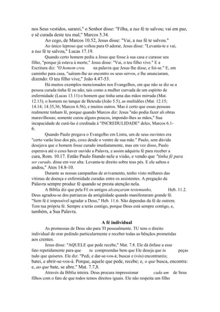 nos Seus vestidos, sararei," o Senhor disse: "Filha, a tua fé te salvou; vai em paz,
e sê curada deste teu mal," Marcos 5.34.
Ao cego, de Marcos 10.52, Jesus disse: "Vai, a tua fé te salvou."
Ao único leproso que voltou para O adorar, Jesus disse: "Levanta-te e vai,

a tua fé te salvou," Lucas 17.19.
Quando certo homem pediu a Jesus que fosse à sua casa e curasse seu
filho, "porque já estava à morte," Jesus disse: "Vai, o teu filho vive." E a
Escritura diz: "O homem creu
na palavra que Jesus lhe disse, e foi-se." E, em
caminho para casa, "saíram-lhe ao encontro os seus servos, e lhe anunciaram,

dizendo: O teu filho vive," João 4.47-53.
Há muitos exemplos mencionados nos Evangelhos, em que não se diz se a
pessoa curada tinha fé ou não; tais como a mulher curvada de um espírito de
enfermidade (Lucas 13.11) o homem que tinha uma das mãos mirrada (Mat.
12.13), o homem no tanque de Betesda (João 5.5), as multidões (Mat. 12.15;
14.14; 14.35,36; Marcos 6.56), e muitos outros. Mas é certo que essas pessoas
realmente tinham fé, porque quando Marcos diz: Jesus "não podia fazer ali obras
maravilhosas; somente curou alguns poucos, impondo-lhes as mãos," Sua
incapacidade de curá-las é creditada à "INCREDULIDADE" deles, Marcos 6.1-

6.
Quando Paulo pregava o Evangelho em Listra, um de seus ouvintes era
"certo varão leso dos pés, coxo desde o ventre de sua mãe." Paulo, sem dúvida
desejava que o homem fosse curado imediatamente, mas em vez disso, Paulo
esperava até o coxo haver ouvido a Palavra, e assim adquiriu fé para receber a

cura, Rom. 10.17. Então Paulo fitando nele a visão, e vendo que "tinha fé para
ser curado, disse em voz alta: Levanta-te direito sobre teus pés. E ele saltou e

andou," Atos 14.8-10.
Durante as nossas campanhas de avivamento, tenho visto milhares das
vítimas de doença e enfermidade curadas entre os assistentes. A pregação da

Palavra sempre produz fé quando se presta atenção nela.
A Bíblia diz que pela FÉ os antigos alcançaram testemunho,
Heb. 11.2.
Deus agradou-se dos patriarcas da antigüidade quando manifestaram grande fé.
"Sem fé é impossível agradar a Deus," Heb. 11.6. Não dependas da fé de outrem.
Tem tua própria fé. Sempre a terás contigo, porque Deus está sempre contigo, e,

também, a Sua Palavra.
A fé individual
As promessas de Deus são para TI pessoalmente. TU tens o direito
individual de orar pedindo particularmente e receber todas as bênçãos prometidas

aos crentes.
Jesus disse: "AQUELE que pede recebe," Mat. 7.8. Ele dá ênfase a esse
fato repetidamente para que
tu compreendas bem que Ele deseja que tu
tudo que quiseres. Ele diz: "Pedi, e dar-se-vos-á; buscai e (vós) encontrareis;

peças

batei, e abrir-se-vos-á. Porque, aquele que pede, recebe; e, o que busca, encontra:
e, ao que bate, se abre." Mat. 7.7,8.
Através da Bíblia inteira. Deus procura impressionar
cada um de Seus
filhos com o fato de que todos temos direitos iguais. Ele não respeita um filho

 