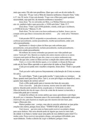 mais que outro. Ele não tem prediletos. Quer que cada um de nós tenha fé.Jesus diz: "O que vem a Mim de maneira nenhuma o lançarei fora," João
6.37. Isto TE inclui. Cristo está dizendo: "0 que vem a Mim para suprir qualquer

necessidade, seja qual for, de maneira nenhuma o recusarei."
Jesus disse: "Se vós estiverdes em Mim, e as Minhas Palavras estiverem

em vós, pedireis tudo o que quiserdes, e VOS será feito," João 15.7.
Jesus disse: "Tudo o que (VOS) pedirdes, orando, crede que o recebereis,

e (VOS) tê-lo-eis," Marcos 11.24.
Paulo disse: "Se (tu) com a tua boca confessares ao Senhor. Jesus e em teu
coração creres que Deus o ressuscitou dos mortos
[tu) serás salvo," Romanos

10.9.
Cada pecador DEVE arrepender-se pessoalmente, crer pessoalmente,
confessar pessoalmente, aceitar pessoalmente, receber pessoalmente, então será

salvo pessoalmente.
Igualmente é o desejo e plano de Deus que cada enfermo peça
pessoalmente, creia pessoalmente, reclame pessoalmente, receba pessoalmente,

então será curado pessoalmente.
Há milhares de crentes estimados que passam suas vidas pedindo que
outros "orem por" eles. Querem as orações dos outros mesmo como se os outros
vivessem mais perto de Deus do que eles, como se os outros soubessem orar

melhor do que eles; como se Deus ouvisse a oração dos outros antes das suas.
Todos os crentes têm direitos iguais, e é a vontade e o desejo de Deus que

cada um de Seus filhos aprenda a se aproveitar de todas as Suas bênçãos.
Cada pessoa pode orar e receber a resposta. Jesus disse: "Todo o que pede
recebe."
Todo pecador salvo provou forçosamente a declaração de Cristo ou nunca
foi salvo.
Se o privilégio, "Tudo o que pede recebe," é para todos os inimigos
de
Deus, quanto mais para Seus filhos. Isto é, se esse privilégio era disponível antes,
quanto mais depois de sermos salvos?
Todo o filho pode pedir para si mesmo dos bens de seus pais.
Toda criancinha pede para si mesma, mesmo antes de saber falar uma
palavra. Quando pode somente chorar, já pede para si. Certamente os outros
filhos da família não têm de rogar o favor de a mãe dar de mamar à criancinha; a

criancinha pede por si mesma.
Contudo há milhares de crentes adultos que nunca aprenderam o privilégio

de pedir por si mesmos..Passaram anos à fio escrevendo e chamando outros para
orarem por eles, para fazerem as orações que eles mesmos deviam fazer, para

rogar a Deus por eles.
Outros podem orar contigo, mas não te convém substituir as tuas pelas
orações dos outros, porque Jesus disse: "TODO O QUE pede recebe."
Todo homem que tem conta no banco pode escrever seu próprio cheque
para sacar dinheiro. Não seria absurdo pedir de alguém que mora no outro lado

da cidade ir ao banco e tentar sacar uma parte do meu dinheiro para mim? É a
minha conta. Posso escrever meu próprio cheque, sem qualquer dificuldade, para

sacar dinheiro. Tenho o direito de exigir o dinheiro, porque é meu.

 
