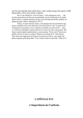 que Ele tem esperado tanto tempo fazer, e não o podia, porque não quereis AGIR
SEGUNDO A SUA PALAVRA, COM FÉ.
Fazei o que Abraão fez. Creu em Deus, e "não enfraqueceu na fé . . . não
duvidou da promessa de Deus por incredulidade, mas foi fortificado na fé, dando
glória a Deus; e estando certíssimo de que o que Ele,tinha prometido, também era

poderoso para o fazer," Romanos 4.19-21.
Amigo, vai agora mesmo a Deus, e cita qualquer das Suas promessas que
queres cumprida na tua vida. Pede-Lhe com fé para fazê-lo. Ora "a oração da fé,"
reclamando essa promessa. Isso é, deposita seu pedido no correio da fé — soltao. Confia nas autoridades celestiais para levar e trazer de volta o que pediste. Não
fiques orando pedindo repetidamente a coisa desejada. "Solta a tua fé" pela coisa
pedida e deixa a fé trazer a resposta. Mantém essa atitude de FÉ. Não desistas.
Não cedas coisa alguma da tua firmeza na promessa de Deus, e tua oração terá

plena resposta; pois Deus dirá: "Vai, e como creste te seja feito." Mat. 8.13.

CAPÍTULO XVI
A Importância da Confissão

 