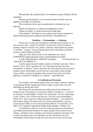 Disseste que não o podias fazer, e no instante em que o disseste, ficaste
derrotado.
Disseste que não tinhas fé, e nesse mesmo instante a dúvida, como um

gigante, se levantou e te amarrou.
Não reconhecias, talvez, que em grande parte és dominado por tuas

palavras.
Falaste em fracassar, e o fracasso assenhoreou-se de ti.
Falaste em temer, e o temor envolveu-te ainda mais.
Disse Salomão: "Enredaste-te com as palavras da tua boca; prendeste-te

(ficaste prisioneiro) com as palavras da tua boca," Provérbios 6.2.
Testificar — Testemunhar — Confessar
Poucos são os crentes que reconhecem a importância da confissão e o seu
valor nas suas vidas. A palavra "confissão" tem para eles a idéia de confessar
pecados, fraqueza e fracasso. Isso, porém, é somente o lado negativo do assunto.
A confissão negativa de nosso pecado apenas abre a porta para a confissão

positiva a toda a Palavra de Deus.
Nada, em nossa vida de crente, é mais importante que a nossa

CONFISSÃO, apesar de quase nunca a mencionarem nos cultos.
A vida cristã chama-se "confissão" (no grego,
"reconhecimento" ou
"admissão") em Hebreus 3.1.
A palavra grega da qual se traduz a palavra "confissão" quer dizer, "falar o
mesmo," isto é, "dizer o que Deus diz," ou "concordar com Deus em nosso
testemunho." O sentido é: "Dizer o que Deus diz na Sua Palavra acerca de nossos
pecados, nossas enfermidades, nossos fracassos, nossa saúde, nossa salvação,
nossas vitórias, ou acerca de qualquer outra coisa da nossa vida. Com outras

palavras, a confissão é testificar, ou "admitir," o que Deus diz.
A Confissão nas Provações
Por exemplo: Uma doença ameaça abalar a tua saúde. Aparecem sintomas
de uma doença temida. Satanás quer tirar-te a saúde e assim tornar a tua vida

infrutífera no serviço de Cristo.
Mas Deus já fez provisão para nossa saúde. Deus já fez contigo uma
aliança de cura. Ele prometeu: "E servireis ao Senhor vosso Deus, e ... Eu tirarei
do meio de ti as enfermidades," Êxodo 23.25. Isto porque, "Eu sou o Senhor que
te sara," Êxodo 15.26. À Palavra de Deus diz: "Ele sara as tuas enfermidades,"
Salmo 103.3. Jesus Cristo já te redimiu da queda do homem — já te redimiu de
tuas doenças, porque "Ele tomou sobre Si as nossas enfermidades, e levou as
nossas doenças" (Mat. 8.17) no atroz pelourinho (Marcos 15.16-20; Mat. 27.26;

João 19.1) e portanto "pelas Suas feridas fostes sarados," I Pedro 2.24.
Se reconheceres tudo isto, servir-te-á como base para tua fé. Reconheces
que Satanás não pode pôr doença no teu corpo, porque Cristo já tomou nossas
doenças... Portanto resistes a Satanás e seus sintomas mentirosos de doença. Não
os temes. Reconheces que a tua redenção é um fato. Reconheces que tuas
enfermidades foram postas no corpo de Cristo e que Ele as levou em teu lugar.

 
