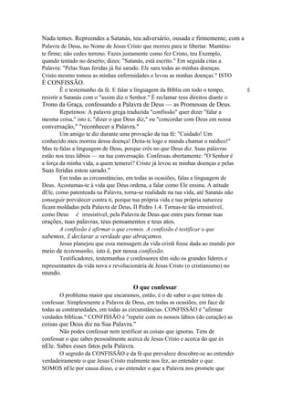 Nada temes. Repreendes a Satanás, teu adversário, ousada e firmemente, com a
Palavra de Deus, no Nome de Jesus Cristo que morreu para te libertar. Manténste firme; não cedes terreno. Fazes justamente como fez Cristo, teu Exemplo,
quando tentado no deserto; dizes: "Satanás, está escrito." Em seguida citas a
Palavra: "Pelas Suas feridas já fui sarado. Ele sara todas as minhas doenças.
Cristo mesmo tomou as minhas enfermidades e levou as minhas doenças." ISTO

É CONFISSÃO.
Ê o testemunho da fé. E falar a linguagem da Bíblia em todo o tempo,
resistir a Satanás com o "assim diz o Senhor." É reclamar teus direitos diante o

Trono da Graça, confessando a Palavra de Deus — as Promessas de Deus.
Repetimos: A palavra grega traduzida "confissão" quer dizer "falar a
mesma coisa," isto é, "dizer o que Deus diz," ou "concordar com Deus em nossa

conversação," "reconhecer a Palavra."
Um amigo te diz durante uma provação da tua fé: "Cuidado! Um
conhecido meu morreu dessa doença! Deita-te logo e manda chamar o médico!"
Mas tu falas a linguagem de Deus, porque crês no que Deus diz. Suas palavras
estão nos teus lábios — na tua conversação. Confessas abertamente: "O Senhor é
a força da minha vida, a quem temerei? Cristo já levou as minhas doenças e pelas

Suas feridas estou sarado."
Em todas as circunstâncias, em todas as ocasiões, falas a linguagem de
Deus. Acostumas-te à vida que Deus ordena, a falar como Ele ensina. A atitude
dEle, como patenteada na Palavra, torna-se realidade na tua vida, até Satanás não
conseguir prevalecer contra ti, porque tua própria vida e tua própria natureza
ficam moldadas pela Palavra de Deus, II Pedro 1.4. Tornas-te tão irresistível,
como Deus ê irresistível, pela Palavra de Deus que entra para formar tuas

orações, tuas palavras, teus pensamentos e teus atos.
A confissão é afirmar o que cremos. A confissão é testificar o que

sabemos, Ê declarar a verdade que abraçamos.
Jesus planejou que essa mensagem da vida cristã fosse dada ao mundo por

meio de testemunho, isto é, por nossa confissão.
Testificadores, testemunhas e confessores têm sido os grandes líderes e
representantes da vida nova e revolucionária de Jesus Cristo (o cristianismo) no

mundo.
O que confessar
O problema maior que encaramos, então, é o de saber o que temos de
confessar. Simplesmente a Palavra de Deus, em todas as ocasiões, em face de
todas as contrariedades, em todas as circunstâncias. CONFISSÃO é "afirmar
verdades bíblicas." CONFISSÃO é "repetir com os nossos lábios (do coração) as

coisas que Deus diz na Sua Palavra."
Não podes confessar nem testificar as coisas que ignoras. Tens de
confessar o que sabes pessoalmente acerca de Jesus Cristo e acerca do que és

nEle. Sabes esses fatos pela Palavra.
O segredo da CONFISSÃO e da fé que prevalece descobre-se ao entender
verdadeiramente o que Jesus Cristo realmente nos fez, ao entender o que
SOMOS nEle por causa disso, e ao entender o que a Palavra nos promete que

É

 