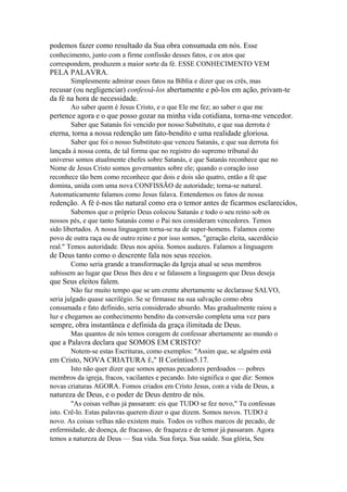 podemos fazer como resultado da Sua obra consumada em nós. Esse
conhecimento, junto com a firme confissão desses fatos, e os atos que
correspondem, produzem a maior sorte da fé. ESSE CONHECIMENTO VEM

PELA PALAVRA.
Simplesmente admirar esses fatos na Bíblia e dizer que os crês, mas

recusar (ou negligenciar) confessá-los abertamente e pô-los em ação, privam-te
da fé na hora de necessidade.
Ao saber quem é Jesus Cristo, e o que Ele me fez; ao saber o que me

pertence agora e o que posso gozar na minha vida cotidiana, torna-me vencedor.
Saber que Satanás foi vencido por nosso Substituto, e que sua derrota é

eterna, torna a nossa redenção um fato-bendito e uma realidade gloriosa.
Saber que foi o nosso Substituto que venceu Satanás, e que sua derrota foi
lançada à nossa conta, de tal forma que no registro do supremo tribunal do
universo somos atualmente chefes sobre Satanás, e que Satanás reconhece que no
Nome de Jesus Cristo somos governantes sobre ele; quando o coração isso
reconhece tão bem como reconhece que dois e dois são quatro, então a fé que
domina, unida com uma nova CONFISSÃO de autoridade; torna-se natural.
Automaticamente falamos como Jesus falava. Entendemos os fatos de nossa

redenção. A fé é-nos tão natural como era o temor antes de ficarmos esclarecidos,
Sabemos que o próprio Deus colocou Satanás e todo o seu reino sob os
nossos pés, e que tanto Satanás como o Pai nos consideram vencedores. Temos
sido libertados. A nossa linguagem torna-se na de super-homens. Falamos como
povo de outra raça ou de outro reino e por isso somos, "geração eleita, sacerdócio
real." Temos autoridade. Deus nos apóia. Somos audazes. Falamos a linguagem

de Deus tanto como o descrente fala nos seus receios.
Como seria grande a transformação da Igreja atual se seus membros
subissem ao lugar que Deus lhes deu e se falassem a linguagem que Deus deseja

que Seus eleitos falem.
Não faz muito tempo que se um crente abertamente se declarasse SALVO,
seria julgado quase sacrilégio. Se se firmasse na sua salvação como obra
consumada e fato definido, seria considerado absurdo. Mas gradualmente raiou a
luz e chegamos ao conhecimento bendito da conversão completa uma vez para

sempre, obra instantânea e definida da graça ilimitada de Deus.
Mas quantos de nós temos coragem de confessar abertamente ao mundo o

que a Palavra declara que SOMOS EM CRISTO?
Notem-se estas Escrituras, como exemplos: "Assim que, se alguém está

em Cristo, NOVA CRIATURA É," II Coríntios5.17.
Isto não quer dizer que somos apenas pecadores perdoados — pobres
membros da igreja, fracos, vacilantes e pecando. Isto significa o que diz: Somos
novas criaturas AGORA. Fomos criados em Cristo Jesus, com a vida de Deus, a

natureza de Deus, e o poder de Deus dentro de nós.
"As coisas velhas já passaram: eis que TUDO se fez novo," Tu confessas
isto. Crê-lo. Estas palavras querem dizer o que dizem. Somos novos. TUDO é
novo. As coisas velhas não existem mais. Todos os velhos marcos de pecado, de
enfermidade, de doença, de fracasso, de fraqueza e de temor já passaram. Agora
temos a natureza de Deus — Sua vida. Sua força. Sua saúde. Sua glória, Seu

 