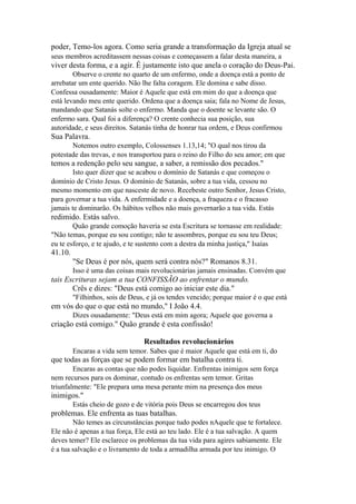 poder, Temo-los agora. Como seria grande a transformação da Igreja atual se
seus membros acreditassem nessas coisas e começassem a falar desta maneira, a

viver desta forma, e a agir. Ê justamente isto que anela o coração do Deus-Pai.
Observe o crente no quarto de um enfermo, onde a doença está a ponto de
arrebatar um ente querido. Não lhe falta coragem. Ele domina e sabe disso.
Confessa ousadamente: Maior é Aquele que está em mim do que a doença que
está levando meu ente querido. Ordena que a doença saia; fala no Nome de Jesus,
mandando que Satanás solte o enfermo. Manda que o doente se levante são. O
enfermo sara. Qual foi a diferença? O crente conhecia sua posição, sua
autoridade, e seus direitos. Satanás tinha de honrar tua ordem, e Deus confirmou

Sua Palavra.
Notemos outro exemplo, Colossenses 1.13,14; "O qual nos tirou da
potestade das trevas, e nos transportou para o reino do Filho do seu amor; em que

temos a redenção pelo seu sangue, a saber, a remissão dos pecados."
Isto quer dizer que se acabou o domínio de Satanás e que começou o
domínio de Cristo Jesus. O domínio de Satanás, sobre a tua vida, cessou no
mesmo momento em que nasceste de novo. Recebeste outro Senhor, Jesus Cristo,
para governar a tua vida. A enfermidade e a doença, a fraqueza e o fracasso
jamais te dominarão. Os hábitos velhos não mais governarão a tua vida. Estás

redimido. Estás salvo.
Quão grande comoção haveria se esta Escritura se tornasse em realidade:
"Não temas, porque eu sou contigo; não te assombres, porque eu sou teu Deus;
eu te esforço, e te ajudo, e te sustento com a destra da minha justiça," Isaías

41.10.
"Se Deus é por nós, quem será contra nós?" Romanos 8.31.
Isso é uma das coisas mais revolucionárias jamais ensinadas. Convém que

tais Escrituras sejam a tua CONFISSÃO ao enfrentar o mundo.
Crês e dizes: "Deus está comigo ao iniciar este dia."
"Filhinhos, sois de Deus, e já os tendes vencido; porque maior é o que está

em vós do que o que está no mundo," I João 4.4.
Dizes ousadamente: "Deus está em mim agora; Aquele que governa a

criação está comigo." Quão grande é esta confissão!
Resultados revolucionários
Encaras a vida sem temor. Sabes que é maior Aquele que está em ti, do

que todas as forças que se podem formar em batalha contra ti.
Encaras as contas que não podes liquidar. Enfrentas inimigos sem força
nem recursos para os dominar, contudo os enfrentas sem temor. Gritas
triunfalmente: "Ele prepara uma mesa perante mim na presença dos meus

inimigos."
Estás cheio de gozo e de vitória pois Deus se encarregou dos teus

problemas. Ele enfrenta as tuas batalhas.
Não temes as circunstâncias porque tudo podes nAquele que te fortalece.
Ele não é apenas a tua força, Ele está ao teu lado. Ele é a tua salvação. A quem
deves temer? Ele esclarece os problemas da tua vida para agires sabiamente. Ele
é a tua salvação e o livramento de toda a armadilha armada por teu inimigo. O

 
