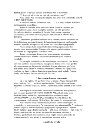 Senhor guarda-te de toda a cilada arquitetada para te escravizar.
"O Senhor é a força da tua vida; de quem te receares?"
Nada temes. Não receias coisa alguma pois Deus está ao teu lado. ISSO É
A TUA CONFISSÃO.
A confissão contínua e ousada de Jesus

é o nosso exemplo. Confessas

continuamente o que Ele é.
Temos de confessar o que somos em Cristo. Temos de confessar que
somos redimidos, que a nossa redenção é realmente um fato, que somos
libertados do domínio e autoridade de Satanás. Confessamos esses fatos
ousadamente, com certeza absoluta, porque SABEMOS QUE SÃO VERDA-

DEIROS.
Confessamos que somos realmente novas criaturas, criados novamente em
Cristo Jesus; que somos participantes da Sua natureza divina; que a enfermidade,

a doença, o medo, a fraqueza e o fracasso são coisas do tempo passado.
Nossos amigos ficam maravilhados de nossa linguagem; parece-lhes
absurda, e que somos atrevidos. Mas para nós, apenas exprimimos fatos escritos

na Palavra; é a linguagem da família de Deus.
Temos a coragem de firmarmo-nos na presença dos homens que
contradizem a Palavra de Deus e de declarar calmamente que a Palavra é

realidade.
Por exemplo, a evidência do físico declara que estou enfermo, com doença
sem cura. Confesso ousadamente que Deus pôs esta doença sobre Jesus, que Ele
a levou por mim e que Satanás não tem direito de a pôr sobre mim; que "pelas
Suas feridas estou sarado." Creio nisto firmemente, e portanto me seguro nessa
confissão em face a evidência do contrário, que diz que não é verdade. Porém a

minha confissão da Palavra prevalece e fico são.
O Intercessor de nosso testemunho
Vê-se em Hebreus 3.1 que Jesus Cristo se chama o "Sumo Sacerdote DA
nossa confissão." O
versículo seguinte declara, "Sendo fiel (como Sumo

Sacerdote DA nossa confissão) ao que O constituiu, como também o foi Moisés .
. ."
Nos tempos de enfermidade, confessamos ousadamente Suas promessas
para nos sarar. Quando CONFESSAMOS SUAS PALAVRAS, então nosso
Sumo Sacerdote, Jesus Cristo, age em nosso favor, conforme a nossa
CONFISSÃO DA SUA PALAVRA, e intercede ao Pai pelas bênçãos das

promessas que confessamos. Ele é o Sumo Sacerdote DA nossa confissão.
Nesse ínterim, desde o tempo em que pedimos a Deus uma bênção a nós

prometida, e o tempo em que o Pai nos concede que seja concedida, "retenhamos
firmes a confissão da nossa esperança; porque fiel é o que prometeu," Hebreus

10.23. Sabemos que o Sumo Sacerdote

DA nossa confissão é

fiel, como foi

Moisés, para interceder por nós até ser concedida a resposta, conforme a
promessa que fielmente confessamos na nossa oração, na nossa conversão, no

nosso testemunho, nos nossos pensamentos e nos nossos atos.
A confissão errada

 