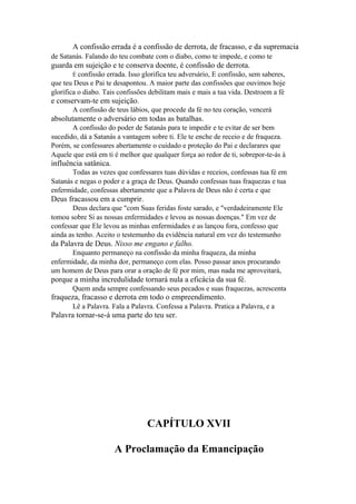 A confissão errada é a confissão de derrota, de fracasso, e da supremacia
de Satanás. Falando do teu combate com o diabo, como te impede, e como te

guarda em sujeição e te conserva doente, é confissão de derrota.
É confissão

errada. Isso glorifica teu adversário, E confissão, sem saberes,
que teu Deus e Pai te desapontou. A maior parte das confissões que ouvimos hoje
glorifica o diabo. Tais confissões debilitam mais e mais a tua vida. Destroem a fé

e conservam-te em sujeição.
A confissão de teus lábios, que procede da fé no teu coração, vencerá

absolutamente o adversário em todas as batalhas.
A confissão do poder de Satanás para te impedir e te evitar de ser bem
sucedido, dá a Satanás a vantagem sobre ti. Ele te enche de receio e de fraqueza.
Porém, se confessares abertamente o cuidado e proteção do Pai e declarares que
Aquele que está em ti é melhor que qualquer força ao redor de ti, sobrepor-te-ás à

influência satânica.
Todas as vezes que confessares tuas dúvidas e receios, confessas tua fé em
Satanás e negas o poder e a graça de Deus. Quando confessas tuas fraquezas e tua
enfermidade, confessas abertamente que a Palavra de Deus não é certa e que

Deus fracassou em a cumprir.
Deus declara que "com Suas feridas foste sarado, e "verdadeiramente Ele
tomou sobre Si as nossas enfermidades e levou as nossas doenças." Em vez de
confessar que Ele levou as minhas enfermidades e as lançou fora, confesso que
ainda as tenho. Aceito o testemunho da evidência natural em vez do testemunho

da Palavra de Deus. Nisso me engano e falho.
Enquanto permaneço na confissão da minha fraqueza, da minha
enfermidade, da minha dor, permaneço com elas. Posso passar anos procurando
um homem de Deus para orar a oração de fé por mim, mas nada me aproveitará,

porque a minha incredulidade tornará nula a eficácia da sua fé.
Quem anda sempre confessando seus pecados e suas fraquezas, acrescenta

fraqueza, fracasso e derrota em todo o empreendimento.
Lê a Palavra. Fala a Palavra. Confessa a Palavra. Pratica a Palavra, e a

Palavra tornar-se-á uma parte do teu ser.

CAPÍTULO XVII
A Proclamação da Emancipação

 