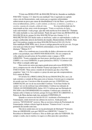 "Cristo nos RESGATOU da MALDIÇÃO da lei, fazendo-se maldição
POR NÕS," Gaiatas 3.13. Qual foi esta maldição? Isto é registrado no capítulo
vinte e oito de Deuteronômio, onde consta que as seguintes enfermidades

sobrevieram ao povo por causa de desobediência' à lei de Deus: a pestilência, a
tísica (a tuberculose), a febre, o calor ardente, as úlceras, os tumores, a sarna, a
coceira, o pasmo do coração, a falta de vista.
Se a tua enfermidade não for
mencionada na lista, nota o resto da passagem: "Todas as moléstias do Egito.. .

toda enfermidade e toda praga, que não está escrita no livro desta lei:" Portanto
TU estás incluído e a tua enfermidade. Paulo diz que Cristo nos RESGATOU da
MALDIÇÃO da lei, porque foi feito MALDIÇÃO por nós, Gaiatas 3.13. A

MALDIÇÃO DA LEI inclui todas as moléstias, todas as enfermidades e todas as
pragas conhecidas através da história do mundo, Deuteronômio 28.60,61. Para
que Cristo pudesse resgatar-nos dessa MALDIÇÃO horrível DA LEI, Ele foi

feito maldição POR NÕS; isto é, levou o castigo prescrito na lei por nós. Foi por
esta razão que tinha de tomar "NOSSAS enfermidades e levar NOSSAS

doenças," Mateus 8.17.
Adão e Eva venderam-nos à escravidão do diabo e deixaram-nos sob seu
poder e sua jurisdição, mas CRISTO NOS RESGATOU. Ele nos comprou de
volta, adquiriu-nos pelo preço de Seu próprio corpo e sangue, e NOS
LIBERTOU. "Fostes comprados por bom preço; glorificai pois a Deus no vosso
CORPO, e no vosso ESPIRITO, os quais pertencem a DEUS," I Coríntios 6.20.

Faz vibrar o coração saber que
Deus assim nos amou que pagou grande preço pela nossa REDENÇÃO,
isto é, comprou-nos de volta de Satanás! O preço que pagou foi o de SEU
ÜNICO FILHO. "Deus amou o mundo de tal maneira que deu o Seu Filho
unigênito," João 3.16. Foi a espécie e o preço de amor que não compreendemos.

Foi o amor de Deus.
O Calvário foi a PROCLAMAÇÃO de tua EMANCIPAÇÃO, isto é, de
tudo contrário a vontade de Deus para com os homens. Convém que te comportes
de acordo com isso. Convém-te falar de acordo com isso. CONFESSA tua
LIBERTAÇÃO, em vez de tua escravidão! Confessa: "Com Suas feridas fui
sarado," em vez de confessar tuas enfermidades. Confessa tua redenção de
TODAS AS ENFERMIDADES, Salmo 103.3! Confessa que tua libertação do
PECADO e das ENFERMIDADES foi completa. Confessa que o domínio de
Satanás sobre ti findou no Calvário, porque foi lá que DEUS TE LIBERTOU! A

Palavra de Deus declara tudo isto, portanto CONFESSA-O.
Quando os escravos do Sul dos EE.UU. receberam a Proclamação de
Emancipação, ainda moravam nas cabanas de escravos. Ainda pareciam
escravos, "SENTIAM-SE" escravos. Mas ao ouvirem a leitura da Proclamação de
Emancipação, tinham o direito legal de declarar: "Estamos livres" e se com-

portarem de acordo com isso.
Não deves ainda mais crer na tua proclamação de libertação? "Estai pois
firme na LIBERDADE com que CRISTO nos LIBERTOU," Gaiatas 5.1.
Reconhece-te libertado! Confessa-o. Dize ao diabo que sabes da VERDADE. Ele
sempre o soube, mas te mentia e te cegava os olhos para não o perceberes.

 