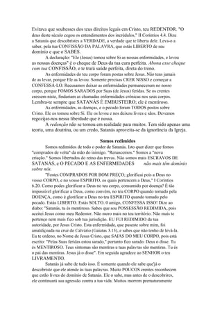 Evitava que soubesses dos teus direitos legais em Cristo, teu REDENTOR. "O
deus deste século cegou os entendimentos dos incrédulos," II Coríntios 4.4. Dize
a Satanás que descobristes a VERDADE, a verdade que te liberta dele. Leva-o a
saber, pela tua CONFISSÃO DA PALAVRA, que estás LIBERTO de seu

domínio e que o SABES.
A declaração: "Ele (Jesus) tomou sobre Si as nossas enfermidades, e levou

as nossas doenças" é o cheque de Deus da tua cura perfeita. Abona esse cheque
com tua CONFISSÃO, e te trará saúde perfeita, direta do trono.
As enfermidades do teu corpo foram postas sobre Jesus. Não tens jamais
de as levar, porque Ele as levou. Somente precisas CRER NISSO e começar a
CONFESSÁ-LO. Recusamos deixar as enfermidades permanecerem no nosso
corpo, porque FOMOS SARADOS por Suas (de Jesus) feridas. Se os crentes
cressem nisto, findariam as chamadas enfermidades crônicas nos seus corpos.

Lembra-te sempre que SATANÁS É EMBUSTEIRO; ele é mentiroso.
As enfermidades, as doenças, e o pecado foram TODOS postos sobre
Cristo. Ele os tomou sobre Si. Ele os levou e nos deixou livres e sãos. Devemos

regozijar-nos nessa liberdade que é nossa.
A redenção não se tornou em realidade para muitos. Tem sido apenas uma
teoria, uma doutrina, ou um credo, Satanás aproveita-se da ignorância da Igreja.
Somos redimidos
Somos redimidos de todo o poder de Satanás. Isto quer dizer que fomos
"comprados de volta" da mão do inimigo. "Renascemos." Somos a "nova
criação." Somos libertados do reino das trevas. Não somos mais ESCRAVOS DE

SATANÁS, e O PECADO E AS ENFERMIDADES
sobre nós.

não mais têm domínio

"Fostes COMPRADOS POR BOM PREÇO; glorificai pois a Deus no
vosso CORPO, e no vosso ESPIRITO, os quais pertencem a Deus," I Coríntios
6.20. Como podes glorificar a Deus no teu corpo, consumido por doença? É tão
impossível glorificar a Deus, como convém, no teu CORPO quando tomado pela
DOENÇA, como é glorificar a Deus no teu ESPIRITO quando tomado pelo
pecado. Estás LIBERTO. Estás SOLTO. 0 amigo, CONFESSA ISSO! Dize ao
diabo: "Satanás, tu és mentiroso. Sabes que sou POSSESSÃO REDIMIDA, pois
aceitei Jesus como meu Redentor. Não moro mais no teu território. Não mais te
pertenço nem mais fico sob tua jurisdição. EU FUI REDIMIDO da tua
autoridade, por Jesus Cristo. Esta enfermidade, que puseste sobre mim, foi
amaldiçoada na cruz do Calvário (Gaiatas 3.13), e sabes que não tenho de levá-la.
Eu te ordeno, no Nome de Jesus Cristo, que SAIAS DO MEU CORPO, pois está
escrito: "Pelas Suas feridas estou sarado," portanto fico sarado. Deus o disse. Tu
és MENTIROSO. Teus sintomas são mentiras e tuas palavras são mentiras. Tu és
o pai das mentiras. Jesus já o disse". Em seguida agradece ao SENHOR o teu

LIVRAMENTO.
Satanás já sabe de tudo isso. É somente quando ele sabe que'já o
descobriste que ele atende às tuas palavras. Muito POUCOS crentes reconhecem
que estão livres do domínio de Satanás. Ele o sabe, mas antes de o descobrires,
ele continuará sua agressão contra a tua vida. Muitos morrem prematuramente

 