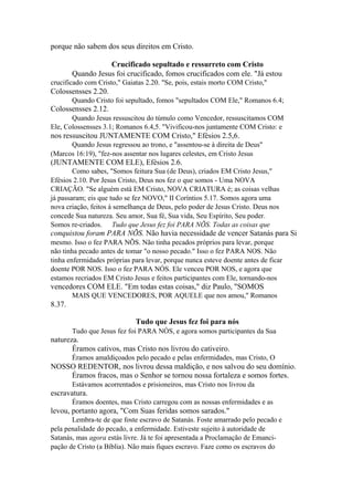 porque não sabem dos seus direitos em Cristo.
Crucificado sepultado e ressurreto com Cristo
Quando Jesus foi crucificado, fomos crucificados com ele. "Já estou
crucificado com Cristo," Gaiatas 2.20. "Se, pois, estais morto COM Cristo,"

Colossensses 2.20.
Quando Cristo foi sepultado, fomos "sepultados COM Ele," Romanos 6.4;

Colossensses 2.12.
Quando Jesus ressuscitou do túmulo como Vencedor, ressuscitamos COM
Ele, Colossensses 3.1; Romanos 6.4,5. "Vivificou-nos juntamente COM Cristo: e

nos ressuscitou JUNTAMENTE COM Cristo," Efésios 2.5,6.
Quando Jesus regressou ao trono, e "assentou-se à direita de Deus"
(Marcos 16:19), "fez-nos assentar nos lugares celestes, em Cristo Jesus

(JUNTAMENTE COM ELE), Efésios 2.6.
Como sabes, "Somos feitura Sua (de Deus), criados EM Cristo Jesus,"
Efésios 2.10. Por Jesus Cristo, Deus nos fez o que somos - Uma NOVA
CRIAÇÃO. "Se alguém está EM Cristo, NOVA CRIATURA é; as coisas velhas
já passaram; eis que tudo se fez NOVO," II Coríntios 5.17. Somos agora uma
nova criação, feitos à semelhança de Deus, pelo poder de Jesus Cristo. Deus nos
concede Sua natureza. Seu amor, Sua fé, Sua vida, Seu Espírito, Seu poder.
Somos re-criados. Tudo que Jesus fez foi PARA NÕS. Todas as coisas que

conquistou foram PARA NÕS. Não havia necessidade de vencer Satanás para Si
mesmo. Isso o fez PARA NÕS. Não tinha pecados próprios para levar, porque
não tinha pecado antes de tomar "o nosso pecado." Isso o fez PARA NOS. Não
tinha enfermidades próprias para levar, porque nunca esteve doente antes de ficar
doente POR NOS. Isso o fez PARA NÓS. Ele venceu POR NOS, e agora que
estamos recriados EM Cristo Jesus e feitos participantes com Ele, tornando-nos

vencedores COM ELE. "Em todas estas coisas," diz Paulo, "SOMOS
MAIS QUE VENCEDORES, POR AQUELE que nos amou," Romanos

8.37.
Tudo que Jesus fez foi para nós
Tudo que Jesus fez foi PARA NÓS, e agora somos participantes da Sua

natureza.
Éramos cativos, mas Cristo nos livrou do cativeiro.
Éramos amaldiçoados pelo pecado e pelas enfermidades, mas Cristo, O

NOSSO REDENTOR, nos livrou dessa maldição, e nos salvou do seu domínio.
Éramos fracos, mas o Senhor se tornou nossa fortaleza e somos fortes.
Estávamos acorrentados e prisioneiros, mas Cristo nos livrou da

escravatura.
Éramos doentes, mas Cristo carregou com as nossas enfermidades e as

levou, portanto agora, "Com Suas feridas somos sarados."
Lembra-te de que foste escravo de Satanás. Foste amarrado pelo pecado e
pela penalidade do pecado, a enfermidade. Estiveste sujeito à autoridade de
Satanás, mas agora estás livre. Já te foi apresentada a Proclamação de Emancipação de Cristo (a Bíblia). Não mais fiques escravo. Faze como os escravos do

 