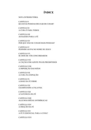 ÍNDICE
NOTA INTRODUTÓRIA
CAPITULO I
QUANTAS PESSOAS DEUS QUER CURAR?
CAPITULO II
A CURA É PARA TODOS
CAPITULO III
AS RAZOES PARA A FÉ
CAPITULO IV
POR QUE NÃO SE CURAM MAIS PESSOAS?
CAPITULO V
PEDINDO AO PAI NO NOME DE JESUS
CAPITULO VI
SE DOIS DE VÓS CONCORDAREM
CAPITULO VII
A UNÇÃO COM AZEITE PELOS PRESBITEROS
CAPITULO VIII
A IMPOSIÇÃO DAS MÃOS
CAPITULO IX
A CURA NA EXPIAÇÃO
CAPITULO X
A BASE DA FÉ FIRME
CAPITULO XI
EXAMINANDO A PALAVRA
CAPITULO XII
A NATUREZA DA FÉ
CAPITULO XIII
ALGUMAS IDÉIAS ANTIBÍBLICAS
CAPÍTULO XIV
A ORAÇÃO DA FÉ
CAPITULO XV
A FÉ É ESSENCIAL PARA A CURA?
CAPITULO XVI

 