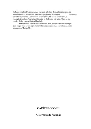 Sul dos Estados Unidos quando ouviram a leitura de sua Proclamação de
Emancipação — reclama tua liberdade; age pelo teu livramento.
Estás livre.
Grita teu livramento. Confessa teu livramento. CRÊ no teu livramento. A
redenção é um fato. Acerta tua liberdade. Já findou teu cativeiro. Abriu-se tua

prisão. Já foi concedida tua liberdade.
"O Espírito do Senhor Jeová está sobre mim, porque o Senhor me ungiu
para pregar boas novas; a proclamar liberdade aos cativos, e a abertura de prisão

aos presos," Isaías 61.1.

CAPÍTULO XVIII
A Derrota de Satanás

 