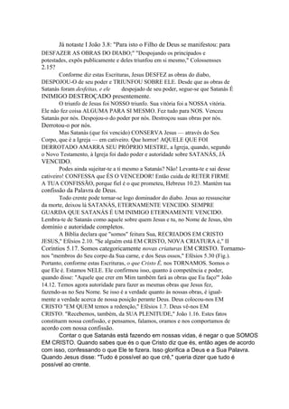 Já notaste I João 3.8: "Para isto o Filho de Deus se manifestou: para
DESFAZER AS OBRAS DO DIABO;" "Despojando os principados e
potestades, expôs publicamente e deles triunfou em si mesmo," Colossensses

2.15?
Conforme diz estas Escrituras, Jesus DESFEZ as obras do diabo,
DESPOJOU-O de seu poder e TRIUNFOU SOBRE ELE. Desde que as obras de
Satanás foram desfeitas, e ele
despojado de seu poder, segue-se que Satanás É

INIMIGO DESTROÇADO presentemente.
O triunfo de Jesus foi NOSSO triunfo. Sua vitória foi a NOSSA vitória.
Ele não fez coisa ALGUMA PARA SI MESMO. Fez tudo para NOS. Venceu
Satanás por nós. Despojou-o do poder por nós. Destroçou suas obras por nós.

Derrotou-o por nós.
Mas Satanás (que foi vencido) CONSERVA Jesus — através do Seu
Corpo, que é a Igreja — em cativeiro. Que horror! AQUELE QUE FOI
DERROTADO AMARRA SEU PRÓPRIO MESTRE, a Igreja, quando, segundo
o Novo Testamento, à Igreja foi dado poder e autoridade sobre SATANÁS, JÁ

VENCIDO.
Podes ainda sujeitar-te a ti mesmo a Satanás? Não! Levanta-te e sai desse
cativeiro! CONFESSA que ÉS O VENCEDOR! Então cuida de RETER FIRME
A TUA CONFISSÃO, porque fiel é o que prometeu, Hebreus 10.23. Mantém tua

confissão da Palavra de Deus.
Todo crente pode tornar-se logo dominador do diabo. Jesus ao ressuscitar
da morte, deixou lá SATANÁS, ETERNAMENTE VENCIDO. SEMPRE
GUARDA QUE SATANÁS É UM INIMIGO ETERNAMENTE VENCIDO.
Lembra-te de Satanás como aquele sobre quem Jesus e tu, no Nome de Jesus, têm

domínio e autoridade completos.
A Bíblia declara que "somos" feitura Sua, RECRIADOS EM CRISTO
JESUS," Efésios 2.10. "Se alguém está EM CRISTO, NOVA CRIATURA é," II

Coríntios 5.17. Somos categoricamente novas criaturas EM CRISTO. Tornamonos "membros do Seu corpo da Sua carne, e dos Seus ossos," Efésios 5.30 (Fig.).
Portanto, conforme estas Escrituras, o que Cristo Ê, nos TORNAMOS. Somos o
que Ele é. Estamos NELE. Ele confirmou isso, quanto à competência e poder,
quando disse: "Aquele que crer em Mim também fará as obras que Eu faço'" João
14.12. Temos agora autoridade para fazer as mesmas obras que Jesus fez,
fazendo-as no Seu Nome. Se isso é a verdade quanto às nossas obras, é igualmente a verdade acerca de nossa posição perante Deus. Deus colocou-nos EM
CRISTO "EM QUEM temos a redenção," Efésios 1.7. Deus vê-nos EM
CRISTO. "Recebemos, também, da SUA PLENITUDE," João 1.16. Estes fatos
constituem nossa confissão, e pensamos, falamos, oramos e nos comportamos de

acordo com nossa confissão.
Contar o que Satanás está fazendo em nossas vidas, é negar o que SOMOS
EM CRISTO. Quando sabes que és o que Cristo diz que és, então ages de acordo
com isso, confessando o que Ele te fizera. Isso glorifica a Deus e a Sua Palavra.
Quando Jesus disse: "Tudo é possível ao que crê," queria dizer que tudo é
possível ao crente.

 