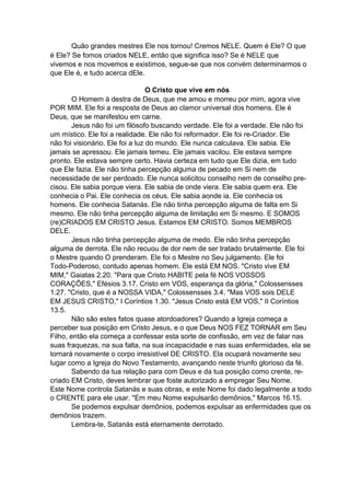 Quão grandes mestres Ele nos tornou! Cremos NELE. Quem é Ele? O que
é Ele? Se fomos criados NELE, então que significa isso? Se é NELE que
vivemos e nos movemos e existimos, segue-se que nos convém determinarmos o
que Ele é, e tudo acerca dEle.
O Cristo que vive em nós
O Homem à destra de Deus, que me amou e morreu por mim, agora vive
POR MIM. Ele foi a resposta de Deus ao clamor universal dos homens. Ele é
Deus, que se manifestou em carne.
Jesus não foi um filósofo buscando verdade. Ele foi a verdade. Ele não foi
um místico. Ele foi a realidade. Ele não foi reformador. Ele foi re-Criador. Ele
não foi visionário. Ele foi a luz do mundo. Ele nunca calculava. Ele sabia. Ele
jamais se apressou. Ele jamais temeu. Ele jamais vacilou. Ele estava sempre
pronto. Ele estava sempre certo. Havia certeza em tudo que Ele dizia, em tudo
que Ele fazia. Ele não tinha percepção alguma de pecado em Si nem de
necessidade de ser perdoado. Ele nunca solicitou conselho nem de conselho precisou. Ele sabia porque viera. Ele sabia de onde viera. Ele sabia quem era. Ele
conhecia o Pai. Ele conhecia os céus. Ele sabia aonde ia. Ele conhecia os
homens. Ele conhecia Satanás. Ele não tinha percepção alguma de falta em Si
mesmo. Ele não tinha percepção alguma de limitação em Si mesmo. E SOMOS
(re)CRIADOS EM CRISTO Jesus. Estamos EM CRISTO. Somos MEMBROS
DELE.
Jesus não tinha percepção alguma de medo. Ele não tinha percepção
alguma de derrota. Ele não recuou de dor nem de ser tratado brutalmente. Ele foi
o Mestre quando O prenderam. Ele foi o Mestre no Seu julgamento. Ele foi
Todo-Poderoso, contudo apenas homem. Ele está EM NOS. "Cristo vive EM
MIM," Gaiatas 2.20. "Para que Cristo HABITE pela fé NOS VOSSOS
CORAÇÕES," Efésios 3.17. Cristo em VOS, esperança da glória," Colossensses
1.27. "Cristo, que é a NOSSA VIDA," Colossensses 3.4. "Mas VOS sois DELE
EM JESUS CRISTO," I Coríntios 1.30. "Jesus Cristo está EM VOS," II Coríntios
13.5.
Não são estes fatos quase atordoadores? Quando a Igreja começa a
perceber sua posição em Cristo Jesus, e o que Deus NOS FEZ TORNAR em Seu
Filho, então ela começa a confessar esta sorte de confissão, em vez de falar nas
suas fraquezas, na sua falta, na sua incapacidade e nas suas enfermidades, ela se
tornará novamente o corpo irresistível DE CRISTO. Ela ocupará novamente seu
lugar como a Igreja do Novo Testamento, avançando neste triunfo glorioso da fé.
Sabendo da tua relação para com Deus e da tua posição como crente, recriado EM Cristo, deves lembrar que foste autorizado a empregar Seu Nome.
Este Nome controla Satanás e suas obras, e este Nome foi dado legalmente a todo
o CRENTE para ele usar. "Em meu Nome expulsarão demônios," Marcos 16.15.
Se podemos expulsar demônios, podemos expulsar as enfermidades que os
demônios trazem.
Lembra-te, Satanás está eternamente derrotado.

 
