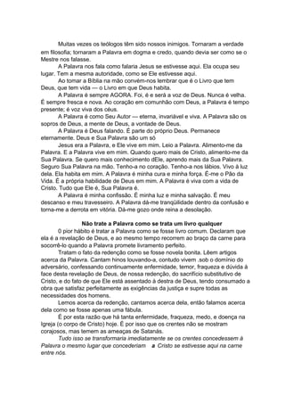 Muitas vezes os teólogos têm sido nossos inimigos. Tornaram a verdade
em filosofia; tornaram a Palavra em dogma e credo, quando devia ser como se o
Mestre nos falasse.
A Palavra nos fala como falaria Jesus se estivesse aqui. Ela ocupa seu
lugar. Tem a mesma autoridade, como se Ele estivesse aqui.
Ao tomar a Bíblia na mão convém-nos lembrar que é o Livro que tem
Deus, que tem vida — o Livro em que Deus habita.
A Palavra é sempre AGORA. Foi, é e será a voz de Deus. Nunca é velha.
É sempre fresca e nova. Ao coração em comunhão com Deus, a Palavra é tempo
presente; é voz viva dos céus.
A Palavra é como Seu Autor — eterna, invariável e viva. A Palavra são os
sopros de Deus, a mente de Deus, a vontade de Deus.
A Palavra é Deus falando. É parte do próprio Deus. Permanece
eternamente. Deus e Sua Palavra são um só
Jesus era a Palavra, e Ele vive em mim. Leio a Palavra. Alimento-me da
Palavra. E a Palavra vive em mim. Quando quero mais de Cristo, alimento-me da
Sua Palavra. Se quero mais conhecimento dEle, aprendo mais da Sua Palavra.
Seguro Sua Palavra na mão. Tenho-a no coração. Tenho-a nos lábios. Vivo à luz
dela. Ela habita em mim. A Palavra é minha cura e minha força. É-me o Pão da
Vida. É a própria habilidade de Deus em mim. A Palavra é viva com a vida de
Cristo. Tudo que Ele é, Sua Palavra é.
A Palavra é minha confissão. É minha luz e minha salvação. É meu
descanso e meu travesseiro. A Palavra dá-me tranqüilidade dentro da confusão e
torna-me a derrota em vitória. Dá-me gozo onde reina a desolação.
Não trate a Palavra como se trata um livro qualquer
0 pior hábito é tratar a Palavra como se fosse livro comum. Declaram que
ela é a revelação de Deus, e ao mesmo tempo recorrem ao braço da carne para
socorrê-lo quando a Palavra promete livramento perfeito.
Tratam o fato da redenção como se fosse novela bonita. Lêem artigos
acerca da Palavra. Cantam hinos louvando-a, contudo vivem .sob o domínio do
adversário, confessando continuamente enfermidade, temor, fraqueza e dúvida à
face desta revelação de Deus, de nossa redenção, do sacrifício substitutivo de
Cristo, e do fato de que Ele está assentado à destra de Deus, tendo consumado a
obra que satisfaz perfeitamente as exigências da justiça e supre todas as
necessidades dos homens.
Lemos acerca da redenção, cantamos acerca dela, então falamos acerca
dela como se fosse apenas uma fábula.
É por esta razão que há tanta enfermidade, fraqueza, medo, e doença na
Igreja (o corpo de Cristo) hoje. É por isso que os crentes não se mostram
corajosos, mas temem as ameaças de Satanás.
Tudo isso se transformaria imediatamente se os crentes concedessem à
Palavra o mesmo lugar que concederiam a Cristo se estivesse aqui na carne
entre nós.

 