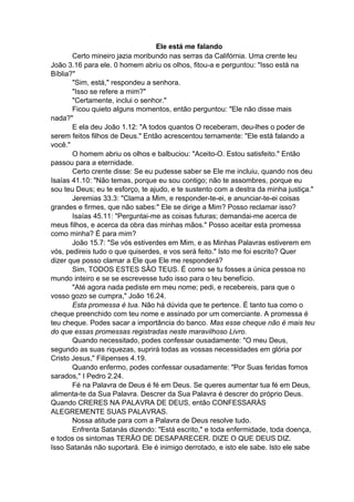 Ele está me falando
Certo mineiro jazia moribundo nas serras da Califórnia. Uma crente leu
João 3.16 para ele. 0 homem abriu os olhos, fitou-a e perguntou: "Isso está na
Bíblia?"
"Sim, está," respondeu a senhora.
"Isso se refere a mim?"
"Certamente, inclui o senhor."
Ficou quieto alguns momentos, então perguntou: "Ele não disse mais
nada?"
E ela deu João 1.12: "A todos quantos O receberam, deu-lhes o poder de
serem feitos filhos de Deus." Então acrescentou ternamente: "Ele está falando a
você."
O homem abriu os olhos e balbuciou: "Aceito-O. Estou satisfeito." Então
passou para a eternidade.
Certo crente disse: Se eu pudesse saber se Ele me incluiu, quando nos deu
Isaías 41.10: "Não temas, porque eu sou contigo; não te assombres, porque eu
sou teu Deus; eu te esforço, te ajudo, e te sustento com a destra da minha justiça."
Jeremias 33.3: "Clama a Mim, e responder-te-ei, e anunciar-te-ei coisas
grandes e firmes, que não sabes:" Ele se dirige a Mim? Posso reclamar isso?
Isaías 45.11: "Perguntai-me as coisas futuras; demandai-me acerca de
meus filhos, e acerca da obra das minhas mãos." Posso aceitar esta promessa
como minha? É para mim?
João 15.7: "Se vós estiverdes em Mim, e as Minhas Palavras estiverem em
vós, pedireis tudo o que quiserdes, e vos será feito." Isto me foi escrito? Quer
dizer que posso clamar a Ele que Ele me responderá?
Sim, TODOS ESTES SÃO TEUS. É como se tu fosses a única pessoa no
mundo inteiro e se se escrevesse tudo isso para o teu benefício.
"Até agora nada pediste em meu nome; pedi, e recebereis, para que o
vosso gozo se cumpra," João 16.24.
Esta promessa é tua. Não há dúvida que te pertence. É tanto tua como o
cheque preenchido com teu nome e assinado por um comerciante. A promessa é
teu cheque. Podes sacar a importância do banco. Mas esse cheque não é mais teu
do que essas promessas registradas neste maravilhoso Livro.
Quando necessitado, podes confessar ousadamente: "O meu Deus,
segundo as suas riquezas, suprirá todas as vossas necessidades em glória por
Cristo Jesus," Filipenses 4.19.
Quando enfermo, podes confessar ousadamente: "Por Suas feridas fomos
sarados," I Pedro 2.24.
Fé na Palavra de Deus é fé em Deus. Se queres aumentar tua fé em Deus,
alimenta-te da Sua Palavra. Descrer da Sua Palavra é descrer do próprio Deus.
Quando CRERES NA PALAVRA DE DEUS, então CONFESSARÀS
ALEGREMENTE SUAS PALAVRAS.
Nossa atitude para com a Palavra de Deus resolve tudo.
Enfrenta Satanás dizendo: "Está escrito," e toda enfermidade, toda doença,
e todos os sintomas TERÃO DE DESAPARECER. DIZE O QUE DEUS DIZ.
Isso Satanás não suportará. Ele é inimigo derrotado, e isto ele sabe. Isto ele sabe

 