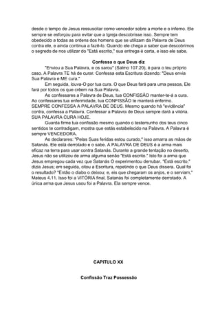 desde o tempo de Jesus ressuscitar como vencedor sobre a morte e o inferno. Ele
sempre se esforçou para evitar que a Igreja descobrisse isso. Sempre tem
obedecido a todas as ordens dos homens que se utilizam da Palavra de Deus
contra ele, e ainda continua a fazê-lo. Quando ele chega a saber que descobrimos
o segredo de nos utilizar do "Está escrito," sua entrega é certa, e isso ele sabe.
Confessa o que Deus diz
"Enviou a Sua Palavra, e os sarou" (Salmo 107.20), é para o teu próprio
caso. A Palavra TE há de curar. Confessa esta Escritura dizendo: "Deus envia
Sua Palavra e ME cura."
Em seguida, louva-O por tua cura. O que Deus fará para uma pessoa, Ele
fará por todos os que crêem na Sua Palavra.
Ao confessares a Palavra de Deus, tua CONFISSÃO manter-te-á a cura.
Ao confessares tua enfermidade, tua CONFISSÃO te manterá enfermo.
SEMPRE CONFESSA A PALAVRA DE DEUS. Mesmo quando há "evidência"
contra, confessa a Palavra. Confessar a Palavra de Deus sempre dará a vitória.
SUA PALAVRA CURA HOJE.
Guarda firme tua confissão mesmo quando o testemunho dos teus cinco
sentidos te contradigam, mostra que estás estabelecido na Palavra. A Palavra é
sempre VENCEDORA.
Ao declarares: "Pelas Suas feridas estou curado," isso amarra as mãos de
Satanás. Ele está derrotado e o sabe. A PALAVRA DE DEUS é a arma mais
eficaz na terra para usar contra Satanás. Durante a grande tentação no deserto,
Jesus não se utilizou de arma alguma senão "Está escrito." Isto foi a arma que
Jesus empregou cada vez que Satanás O experimentou derrubar. "Está escrito,"
dizia Jesus; em seguida, citou a Escritura, repetindo o que Deus dissera. Qual foi
o resultado? "Então o diabo o deixou; e, eis que chegaram os anjos, e o serviam,"
Mateus 4.11. Isso foi a VITÓRIA final. Satanás foi completamente derrotado. A
única arma que Jesus usou foi a Palavra. Ela sempre vence.

CAPITULO XX
Confissão Traz Possessão

 