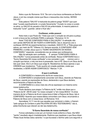 Nota o que diz Romanos 10.9: "Se com a tua boca confessares ao Senhor
Jesus, e em teu coração creres que Deus o ressuscitou dos mortos, SERÁS
SALVO."
Esta palavra "SALVO" é traduzida da palavra grega "SOZO" que quer
dizer "curado espiritualmente e curado fisicamente." Curado no corpo e curado
na alma, ou SALVO do pecado e SALVO da enfermidade. A mesma palavra é
traduzida "curar", guardar, salvar e ficar são."
Confessar, então possuir
Nota mais o que Paulo diz: "Visto que com o coração se crê para a justiça,
e com a boca se faz confissão PARA a salvação," Romanos 10.10.
Nota! "FAZ-SE CONFISSÃO PARA A SALVAÇÃO." A salvação não
vem senão DEPOIS DE SE FAZER A CONFISSÃO. Isto é: devemos crer e
confessar ANTES de experimentarmos o resultado. ISSO É FÉ, e "Pela graça sois
salvos, por meio da FÉ," Efésios 2.8. Sempre recorda: A CONFISSÃO VEM
PRIMEIRO, e então Jesus que é o "SUMO SACERDOTE DA NOSSA
CONFISSÃO," responde, concedendo-nos as coisas que confessamos.
Não há salvação sem confissão,
É sempre "CONFISSÃO PARA A
SALVAÇÃO," nunca possessão antes da confissão. Nossa CONFISSÃO leva o
"Sumo Sacerdote DA nossa confissão" a nos conceder o que
cremos com o
coração que temos, e isto nos leva à possessão. Isso é FÉ. Deus é um Deus de fé.
Isto quer dizer, Ele é um Deus que exige fé. Recebemos de Deus apenas o que
CREMOS que recebemos. "Tudo quanto em oração pedirdes, crede que
recebestes, e SERÁ ASSIM COIMVOSCO," Marcos 11.24.
O que é confissão
A CONFISSÃO é o testemunho da fé em nossa boca.
A CONFISSÃO é simplesmente concordar com Deus, dizendo as Palavras
de Deus; usando as expressões de Deus; declarando o que Deus declara;
reconhecendo a Palavra de Deus.
A CONFISSÃO é o único meio de a fé se expressar a si mesma como
nossa testemunha.
Paulo declarou que pregou "a Palavra da fé," então nos disse que a
"Palavra da fé", DEVE estar "no nosso coração" e "em nossa BOCA." A única
maneira de ter a Palavra da fé em nossa boca é falar a Palavra de Deus. Isto é
CONFISSÃO -fazendo que nossos lábios concordem com Deus; enunciando a
Palavra de Deus com a nossa boca. Lê Romanos 10.8.
Apocalipse 12.11 nos diz que aqueles que venceram o diabo, o fizeram
"pelo sangue do Cordeiro e pela PALAVRA DO SEU TESTEMUNHO," isto é,
pelas Escrituras que citavam ao dar seu testemunho.
"O Sumo Sacerdote de nossa confissão"
Fomos solicitados a orar por um homem muito enfermo e fraco. Ele NÃO
"sentiu" resultado algum imediatamente. Pedimos que repetisse o que Deus disse:
"Pelas Suas feridas estou sarando," e que louvasse o Senhor pela cura segundo a

 