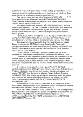 Sua Palavra. Ficou muito descontente com este pedido, que considerou apenas
hipocrisia, e nos informou logo que não cria em testificar o que não tinha. Disse
que era sincero, e jamais se comportaria como hipócrita.
Este homem media sua cura pelos "sentimentos." ISSO NÃO
É FÉ.
Certamente não somos "hipócritas" porque DIZEMOS O QUE DEUS DIZ.
CONFISSÃO de uma promessa da Palavra de Deus, quando esta confissão é do
coração, sempre traz a POSSESSÃO.
Não pedi ao homem que dissesse: "NÃO ESTOU ENFERMO." Pedi-lhe
somente que dissesse O QUE DEUS DISSERA — isto é admitir que "pelas Suas
feridas foi sarado." Seria calúnia dizer que alguém é MENTIROSO somente
porque declara O QUE DEUS FALARA? Contudo parecia que este homem
achava que sim.
Por fim, Deus, na Sua misericórdia, cedeu-lhe alguns "sentimentos" para
sua "CURA". Ao SENTIR, CREU. Foi um outro caso de TOME. "Se eu não vir
o sinal dos cravos em Suas mãos de maneira nenhuma o crerei," João 20.25.
Oramos por um homem que sofria de artrite nos ombros e nos braços.
Depois de orarmos, ele SENTIU uma maravilhosa bênção. Ficou muito
comovido por causa do que sentiu, mas ai! depois de passar o "sentimento", ou a
"bênção", ele novamente sentiu uma dor. Isto o entristeceu. Veio e disse-me:
"Ouça como as juntas estalam!"
Em vez de dizer: "A Palavra diz que estou curado, e sei que ficarei
restabelecido," atentava na evidência física e desprezava a Palavra de Deus.
Contei-lhe um caso semelhante quando orávamos por uma senhora, e ela
cria com inteira fé. Voltou dentro de dois dias para demonstrar como lhe foram
libertas todas as juntas. Sua fé a libertara. A isso o homem respondeu: "Muito
bem, então estou contente. Receava não ficar curado. Mas se ela foi curada, serei
também."
O ponto que desejo patentear nisto é que a PALAVRA DE DEUS
significava absolutamente NADA, para esse homem. A promessa dada por Jesus:
"Porão as mãos sobre os enfermos, e os curarão," era, para ele, vaga e sem
sentido. "SENTIRA" uma dor, portanto falhara a Palavra de Deus. Enquanto
"SENTIA-SE BOM" tinha certeza que a Palavra é verdadeira; mas a dor anulou
tudo, conforme seu parecer. Aprenda a confessar o que o Senhor diz e Ele
cumprirá a promessa que te fez, pois Ele é "O SUMO SACERDOTE DA
NOSSA CONFISSÃO."
A confissão de "Eu sou o Senhor que te sara" e de "Pelas Suas feridas
estou sarado," sempre precede à cura, justamente como a confissão que fazemos
ao Senhor Jesus precede à salvação, Romanos 10.9,10.
Jesus é o Sumo Sacerdote de NOSSA CONFISSÃO - das nossas palavras,
do que proferimos com nossos lábios, quando correspondem à "Sua Palavra. Ele
FAZ conforme nós DIZEMOS. JAMAIS confessemos algo a não ser a
VITÓRIA, porque Paulo diz: "Em TODAS estas coisas somos MAIS DO QUE
VENCEDORES," Romanos 8.1.

 