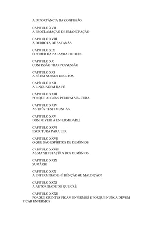 A IMPORTÂNCIA DA CONFISSÃO
CAPITULO XVII
A PROCLAMAÇAO DE EMANCIPAÇÃO
CAPITULO XVIII
A DERROTA DE SATANÁS
CAPITULO XIX
O PODER DA PALAVRA DE DEUS
CAPITULO XX
CONFISSÃO TRAZ POSSESSÃO
CAPITULO XXI
A FÉ EM NOSSOS DIREITOS
CAPÍTULO XXII
A LINGUAGEM DA FÉ
CAPITULO XXIII
PORQUE ALGUNS PERDEM SUA CURA
CAPITULO XXIV
AS TRÊS TESTEMUNHAS
CAPITULO XXV
DONDE VEIO A ENFERMIDADE?
CAPITULO XXVI
ESCRITURA PARA LER
CAPITULO XXVII
O QUE SÃO ESPÍRITOS DE DEMÔNIOS
CAPITULO XXVIII
AS MANIFESTAÇÕES DOS DEMÔNIOS
CAPITULO XXIX
SUMÁRIO
CAPITULO XXX
A ENFERMIDADE - É BÊNÇÃO OU MALDIÇÃO?
CAPITULO XXXI
A AUTORIDADE DO QUE CRÊ
CAPITULO XXXII
PORQUE CRENTES FICAM ENFERMOS E PORQUE NUNCA DEVEM
FICAR ENFERMOS

 